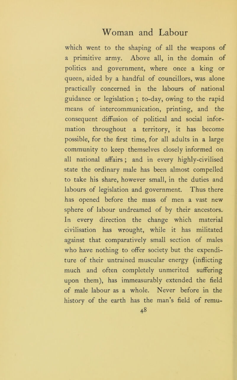 which went to the shaping of all the weapons of a primitive army. Above all, in the domain of politics and government, where once a king or queen, aided by a handful of councillors, was alone practically concerned in the labours of national guidance or legislation ; to-day, owing to the rapid means of intercommunication, printing, and the consequent diffusion of political and social infor- mation throughout a territory, it has become possible, for the first time, for all adults in a large community to keep themselves closely informed on all national affairs; and in every highly-civilised state the ordinary male has been almost compelled to take his share, however small, in the duties and labours of legislation and government. Thus there has opened before the mass of men a vast new sphere of labour undreamed of by their ancestors. In every direction the change which material civilisation has wrought, while it has militated against that comparatively small section of males who have nothing to offer society but the expendi- ture of their untrained muscular energy (inflicting much and often completely unmerited suffering upon them), has immeasurably extended the field of male labour as a whole. Never before in the history of the earth has the man’s field of remu-