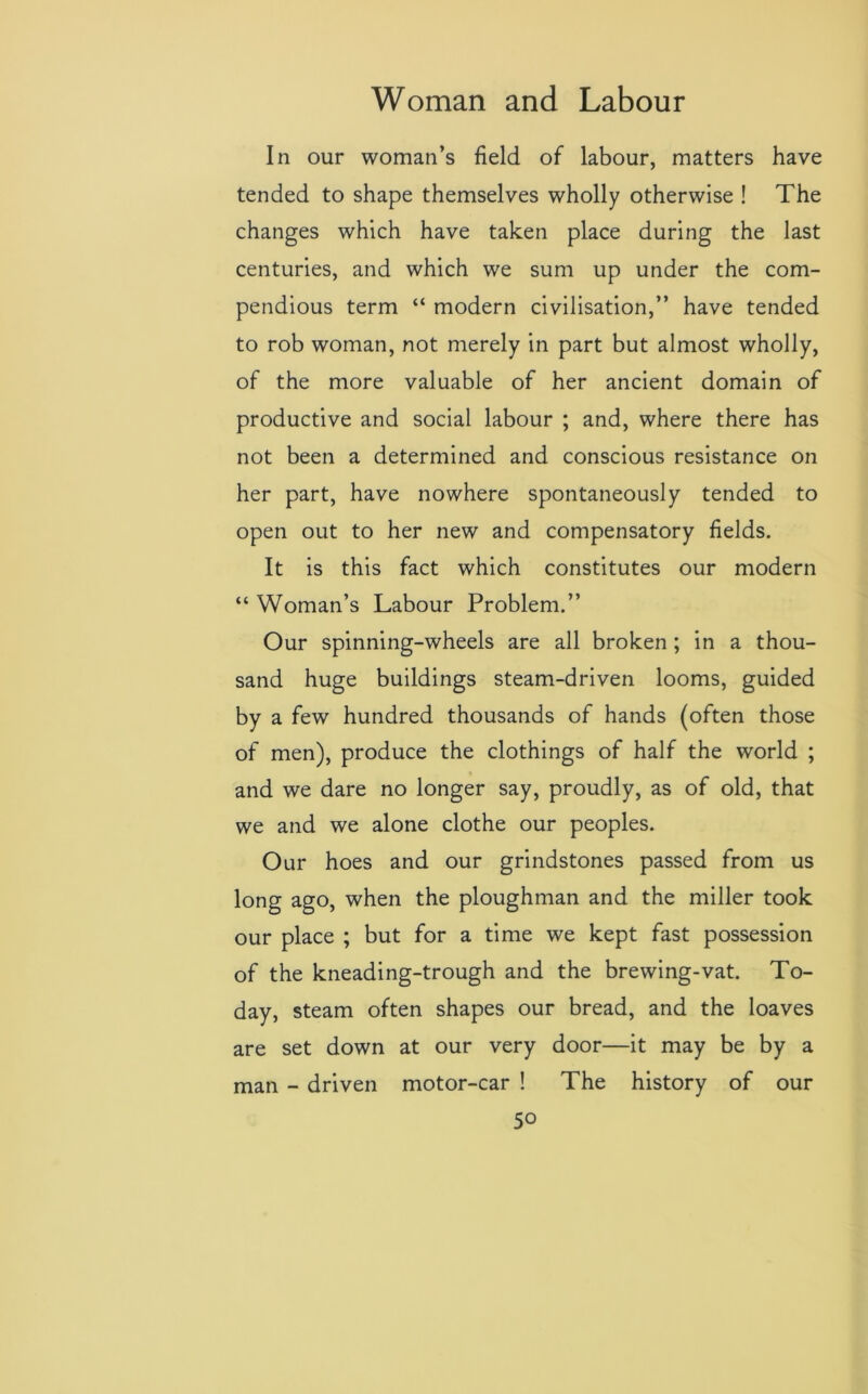 In our woman’s field of labour, matters have tended to shape themselves wholly otherwise ! The changes which have taken place during the last centuries, and which we sum up under the com- pendious term “ modern civilisation,” have tended to rob woman, not merely in part but almost wholly, of the more valuable of her ancient domain of productive and social labour ; and, where there has not been a determined and conscious resistance on her part, have nowhere spontaneously tended to open out to her new and compensatory fields. It is this fact which constitutes our modern “ Woman’s Labour Problem.” Our spinning-wheels are all broken ; in a thou- sand huge buildings steam-driven looms, guided by a few hundred thousands of hands (often those of men), produce the clothings of half the world ; and we dare no longer say, proudly, as of old, that we and we alone clothe our peoples. Our hoes and our grindstones passed from us long ago, when the ploughman and the miller took our place ; but for a time we kept fast possession of the kneading-trough and the brewing-vat. To- day, steam often shapes our bread, and the loaves are set down at our very door—it may be by a man - driven motor-car ! The history of our