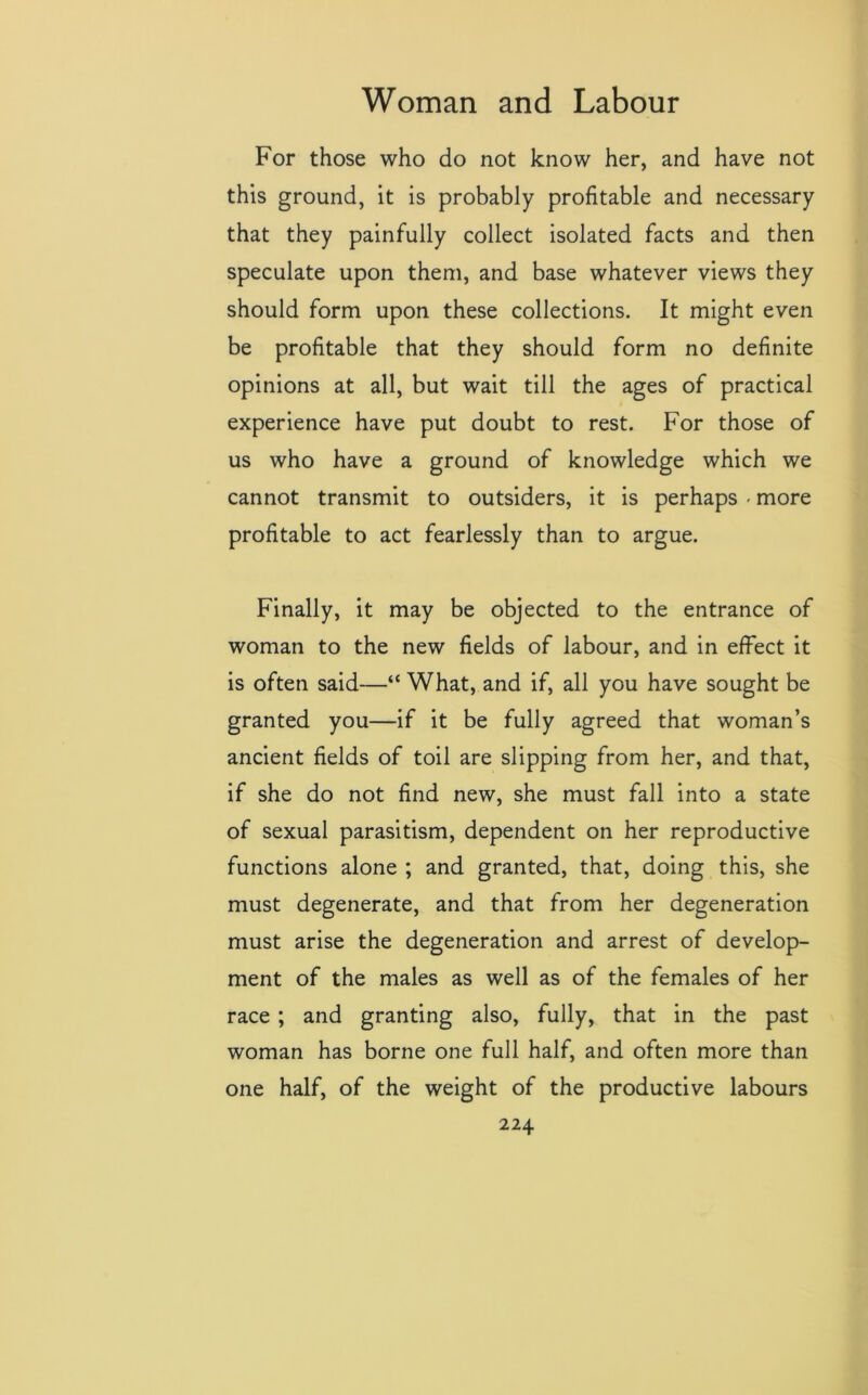 For those who do not know her, and have not this ground, it is probably profitable and necessary that they painfully collect isolated facts and then speculate upon them, and base whatever views they should form upon these collections. It might even be profitable that they should form no definite opinions at all, but wait till the ages of practical experience have put doubt to rest. For those of us who have a ground of knowledge which we cannot transmit to outsiders, it is perhaps - more profitable to act fearlessly than to argue. Finally, it may be objected to the entrance of woman to the new fields of labour, and in effect it is often said—“ What, and if, all you have sought be granted you—if it be fully agreed that woman’s ancient fields of toil are slipping from her, and that, if she do not find new, she must fall into a state of sexual parasitism, dependent on her reproductive functions alone ; and granted, that, doing this, she must degenerate, and that from her degeneration must arise the degeneration and arrest of develop- ment of the males as well as of the females of her race ; and granting also, fully, that in the past woman has borne one full half, and often more than one half, of the weight of the productive labours