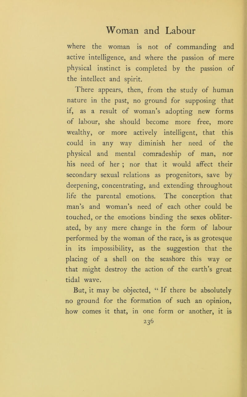 where the woman is not of commanding and active intelligence, and where the passion of mere physical instinct is completed by the passion of the intellect and spirit. There appears, then, from the study of human nature in the past, no ground for supposing that if, as a result of woman’s adopting new forms of labour, she should become more free, more wealthy, or more actively intelligent, that this could in any way diminish her need of the physical and mental comradeship of man, nor his need of her ; nor that it would affect their secondary sexual relations as progenitors, save by deepening, concentrating, and extending throughout life the parental emotions. The conception that man’s and woman’s need of each other could be touched, or the emotions binding the sexes obliter- ated, by any mere change in the form of labour performed by the woman of the race, is as grotesque in its impossibility, as the suggestion that the placing of a shell on the seashore this way or that might destroy the action of the earth’s great tidal wave. But, it may be objected, “ If there be absolutely no ground for the formation of such an opinion, how comes it that, in one form or another, it is