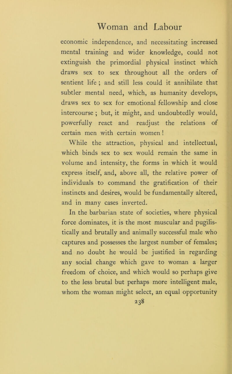 economic independence, and necessitating increased mental training and wider knowledge, could not extinguish the primordial physical instinct which draws sex to sex throughout all the orders of sentient life ; and still less could it annihilate that subtler mental need, which, as humanity develops, draws sex to sex for emotional fellowship and close intercourse ; but, it might, and undoubtedly would, powerfully react and readjust the relations of certain men with certain women ! While the attraction, physical and intellectual, which binds sex to sex would remain the same in volume and intensity, the forms in which it would express itself, and, above all, the relative power of individuals to command the gratification of their instincts and desires, would be fundamentally altered, and in many cases inverted. In the barbarian state of societies, where physical force dominates, it is the most muscular and pugilis- tically and brutally and animally successful male who captures and possesses the largest number of females; and no doubt he would be justified in regarding any social change which gave to woman a larger freedom of choice, and which would so perhaps give to the less brutal but perhaps more intelligent male, whom the woman might select, an equal opportunity