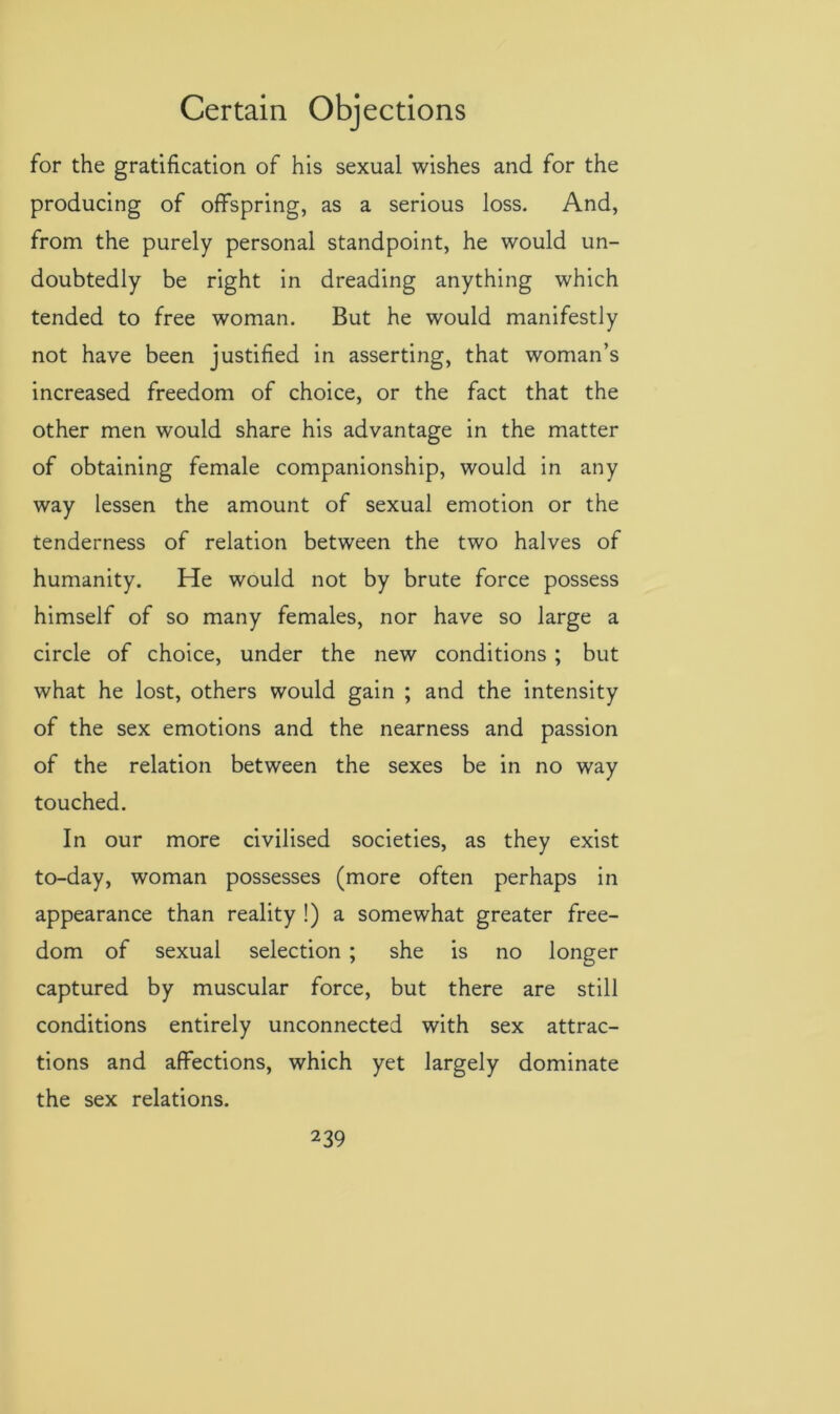 for the gratification of his sexual wishes and for the producing of offspring, as a serious loss. And, from the purely personal standpoint, he would un- doubtedly be right in dreading anything which tended to free woman. But he would manifestly not have been justified in asserting, that woman’s increased freedom of choice, or the fact that the other men would share his advantage in the matter of obtaining female companionship, would in any way lessen the amount of sexual emotion or the tenderness of relation between the two halves of humanity. He would not by brute force possess himself of so many females, nor have so large a circle of choice, under the new conditions ; but what he lost, others would gain ; and the intensity of the sex emotions and the nearness and passion of the relation between the sexes be in no way touched. In our more civilised societies, as they exist to-day, woman possesses (more often perhaps in appearance than reality !) a somewhat greater free- dom of sexual selection ; she is no longer captured by muscular force, but there are still conditions entirely unconnected with sex attrac- tions and affections, which yet largely dominate the sex relations.