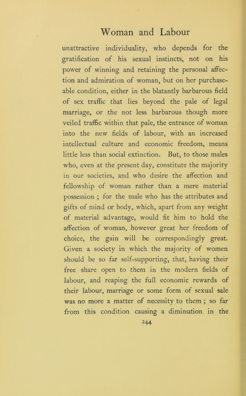 unattractive individuality, who depends for the gratification of his sexual instincts, not on his power of winning and retaining the personal affec- tion and admiration of woman, but on her purchase- able condition, either in the blatantly barbarous field of sex traffic that lies beyond the pale of legal marriage, or the not less barbarous though more veiled traffic within that pale, the entrance of woman into the new fields of labour, with an increased intellectual culture and economic freedom, means little less than social extinction. But, to those males who, even at the present day, constitute the majority in our societies, and who desire the affection and fellowship of woman rather than a mere material possession ; for the male who has the attributes and gifts of mind or body, which, apart from any weight of material advantage, would fit him to hold the affection of woman, however great her freedom of choice, the gain will be correspondingly great. Given a society in which the majority of women should be so far self-supporting, that, having their free share open to them in the modern fields of labour, and reaping the full economic rewards of their labour, marriage or some form of sexual sale was no more a matter of necessity to them ; so far from this condition causing a diminution in the