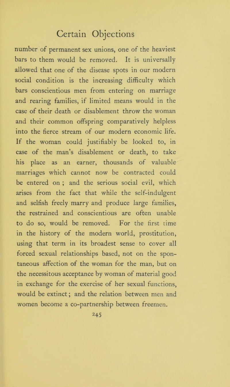 number of permanent sex unions, one of the heaviest bars to them would be removed. It is universally allowed that one of the disease spots in our modern social condition is the increasing difficulty which bars conscientious men from entering on marriage and rearing families, if limited means would in the case of their death or disablement throw the woman and their common offspring comparatively helpless into the fierce stream of our modern economic life. If the woman could justifiably be looked to, in case of the man’s disablement or death, to take his place as an earner, thousands of valuable marriages which cannot now be contracted could be entered on ; and the serious social evil, which arises from the fact that while the self-indulgent and selfish freely marry and produce large families, the restrained and conscientious are often unable to do so, would be removed. For the first time in the history of the modern world, prostitution, using that term in its broadest sense to cover all forced sexual relationships based, not on the spon- taneous affection of the woman for the man, but on the necessitous acceptance by woman of material good in exchange for the exercise of her sexual functions, would be extinct; and the relation between men and women become a co-partnership between freemen.