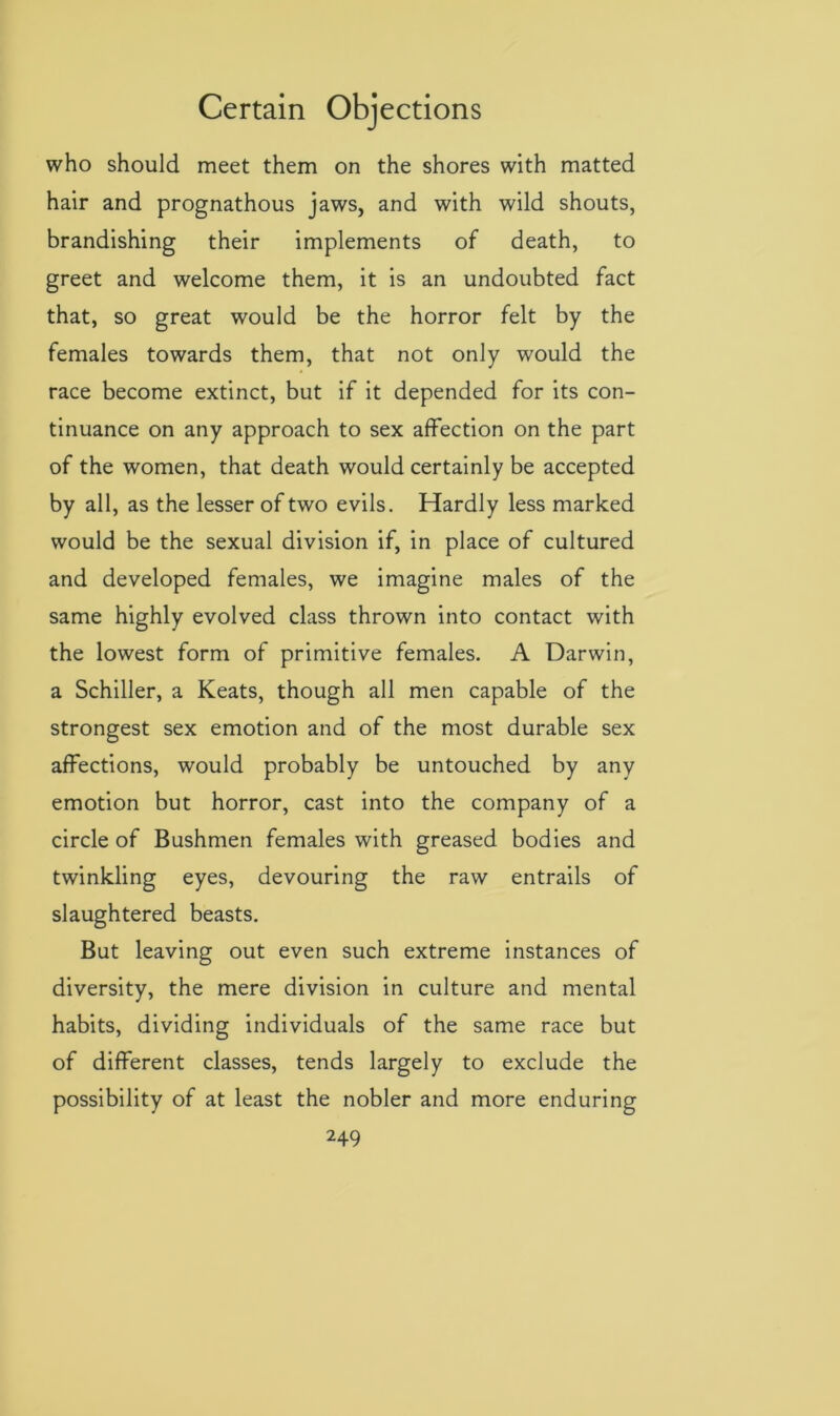 who should meet them on the shores with matted hair and prognathous jaws, and with wild shouts, brandishing their implements of death, to greet and welcome them, it is an undoubted fact that, so great would be the horror felt by the females towards them, that not only would the race become extinct, but if it depended for its con- tinuance on any approach to sex affection on the part of the women, that death would certainly be accepted by all, as the lesser of two evils. Hardly less marked would be the sexual division if, in place of cultured and developed females, we imagine males of the same highly evolved class thrown into contact with the lowest form of primitive females. A Darwin, a Schiller, a Keats, though all men capable of the strongest sex emotion and of the most durable sex affections, would probably be untouched by any emotion but horror, cast into the company of a circle of Bushmen females with greased bodies and twinkling eyes, devouring the raw entrails of slaughtered beasts. But leaving out even such extreme instances of diversity, the mere division in culture and mental habits, dividing individuals of the same race but of different classes, tends largely to exclude the possibility of at least the nobler and more enduring