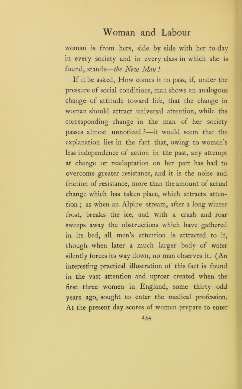 woman is from hers, side by side with her to-day in every society and in every class in which she is found, stands—the New Man ! If it be asked, How comes it to pass, if, under the pressure of social conditions, man shows an analogous change of attitude toward life, that the change in woman should attract universal attention, while the corresponding change in the man of her society passes almost unnoticed ?—it would seem that the explanation lies in the fact that, owing to woman’s less independence of action in the past, any attempt at change or readaptation on her part has had to overcome greater resistance, and it is the noise and friction of resistance, more than the amount of actual change which has taken place, which attracts atten- tion ; as when an Alpine stream, after a long winter frost, breaks the ice, and with a crash and roar sweeps away the obstructions which have gathered in its bed, all men’s attention is attracted to it, though when later a much larger body of water silently forces its way down, no man observes it. (An interesting practical illustration of this fact is found in the vast attention and uproar created when the first three women in England, some thirty odd years ago, sought to enter the medical profession. At the present day scores of women prepare to enter