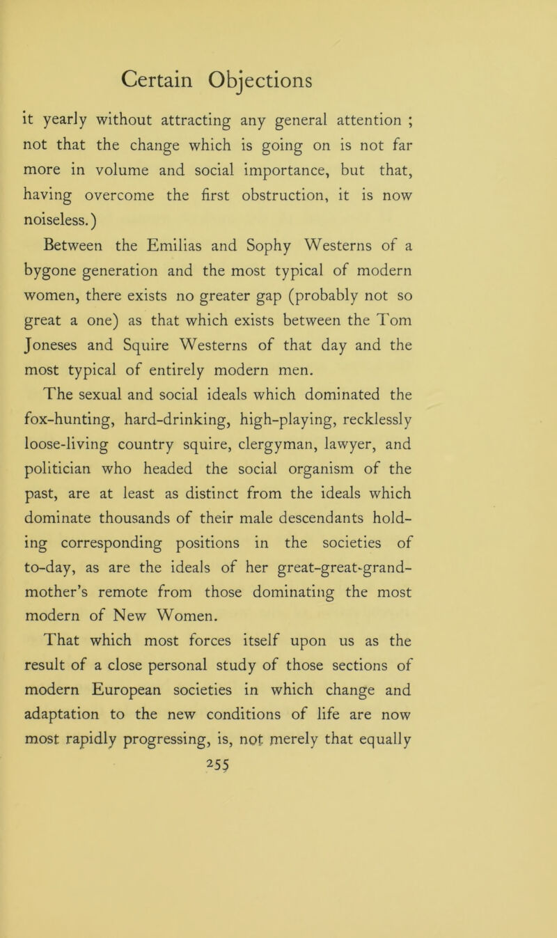 it yearly without attracting any general attention ; not that the change which is going on is not far more in volume and social importance, but that, having overcome the first obstruction, it is now noiseless.) Between the Emilias and Sophy Westerns of a bygone generation and the most typical of modern women, there exists no greater gap (probably not so great a one) as that which exists between the Tom Joneses and Squire Westerns of that day and the most typical of entirely modern men. The sexual and social ideals which dominated the fox-hunting, hard-drinking, high-playing, recklessly loose-living country squire, clergyman, lawyer, and politician who headed the social organism of the past, are at least as distinct from the ideals which dominate thousands of their male descendants hold- ing corresponding positions in the societies of to-day, as are the ideals of her great-great-grand- mother’s remote from those dominating the most modern of New Women. That which most forces itself upon us as the result of a close personal study of those sections of modern European societies in which change and adaptation to the new conditions of life are now most rapidly progressing, is, not merely that equally