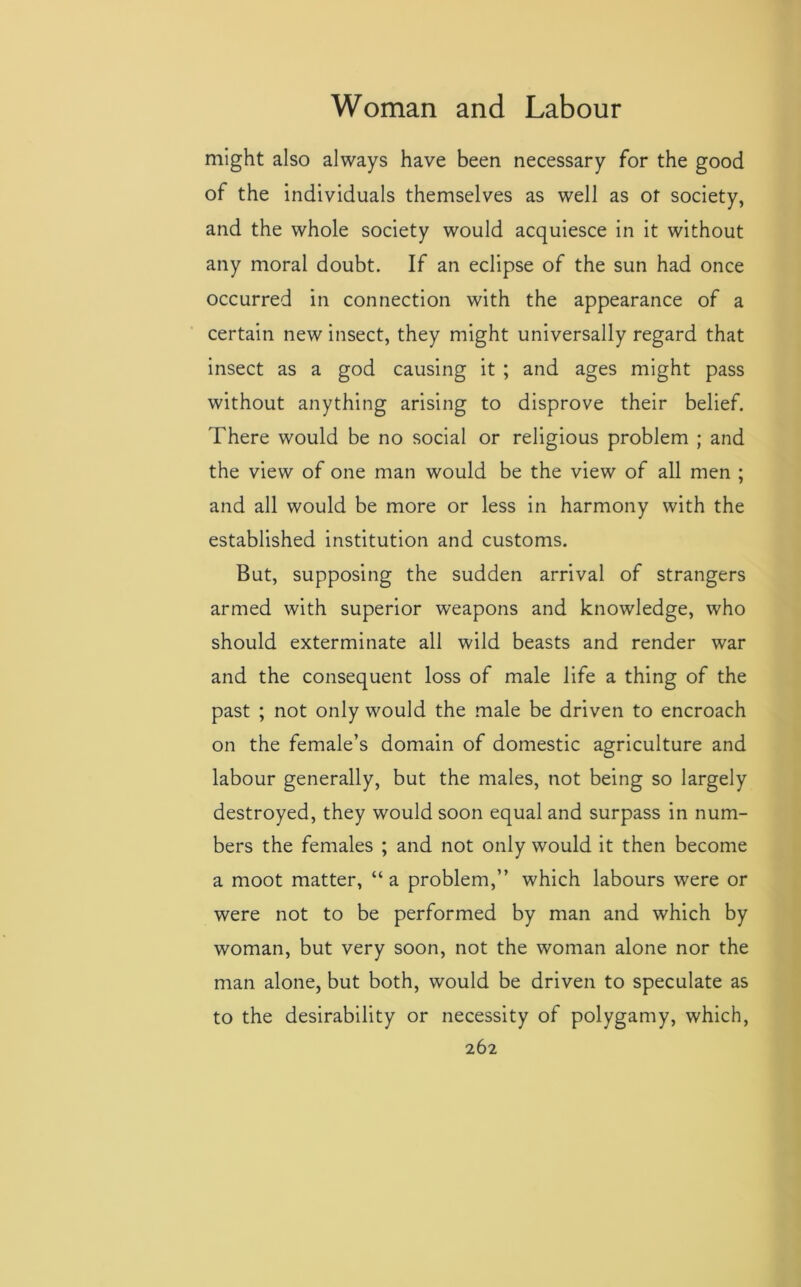 might also always have been necessary for the good of the individuals themselves as well as ot society, and the whole society would acquiesce in it without any moral doubt. If an eclipse of the sun had once occurred in connection with the appearance of a certain new insect, they might universally regard that insect as a god causing it ; and ages might pass without anything arising to disprove their belief. There would be no social or religious problem ; and the view of one man would be the view of all men ; and all would be more or less in harmony with the established institution and customs. But, supposing the sudden arrival of strangers armed with superior weapons and knowledge, who should exterminate all wild beasts and render war and the consequent loss of male life a thing of the past ; not only would the male be driven to encroach on the female’s domain of domestic agriculture and labour generally, but the males, not being so largely destroyed, they would soon equal and surpass in num- bers the females ; and not only would it then become a moot matter, “ a problem,” which labours were or were not to be performed by man and which by woman, but very soon, not the woman alone nor the man alone, but both, would be driven to speculate as to the desirability or necessity of polygamy, which,