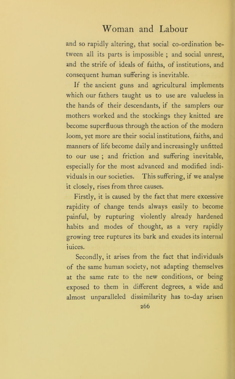 and so rapidly altering, that social co-ordination be- tween all its parts is impossible ; and social unrest, and the strife of ideals of faiths, of institutions, and consequent human suffering is inevitable. If the ancient guns and agricultural implements which our fathers taught us to use are valueless in the hands of their descendants, if the samplers our mothers worked and the stockings they knitted are become superfluous through the action of the modern loom, yet more are their social institutions, faiths, and manners of life become daily and increasingly unfitted to our use ; and friction and suffering inevitable, especially for the most advanced and modified indi- viduals in our societies. This suffering, if we analyse it closely, rises from three causes. Firstly, it is caused by the fact that mere excessive rapidity of change tends always easily to become painful, by rupturing violently already hardened habits and modes of thought, as a very rapidly growing tree ruptures its bark and exudes its internal iuices. Secondly, it arises from the fact that individuals of the same human society, not adapting themselves at the same rate to the new conditions, or being exposed to them in different degrees, a wide and almost unparalleled dissimilarity has to-day arisen