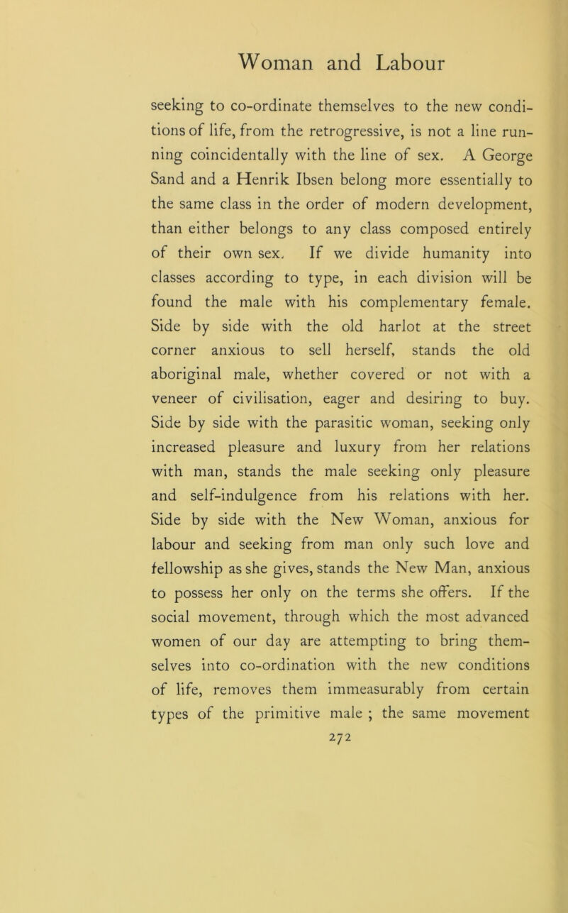 seeking to co-ordinate themselves to the new condi- tions of life, from the retrogressive, is not a line run- ning coincidentally with the line of sex. A George Sand and a Henrik Ibsen belong more essentially to the same class in the order of modern development, than either belongs to any class composed entirely of their own sex. If we divide humanity into classes according to type, in each division will be found the male with his complementary female. Side by side with the old harlot at the street corner anxious to sell herself, stands the old aboriginal male, whether covered or not with a veneer of civilisation, eager and desiring to buy. Side by side with the parasitic woman, seeking only increased pleasure and luxury from her relations with man, stands the male seeking only pleasure and self-indulgence from his relations with her. Side by side with the New Woman, anxious for labour and seeking from man only such love and fellowship as she gives, stands the New Man, anxious to possess her only on the terms she offers. If the social movement, through which the most advanced women of our day are attempting to bring them- selves into co-ordination with the new conditions of life, removes them immeasurably from certain types of the primitive male ; the same movement