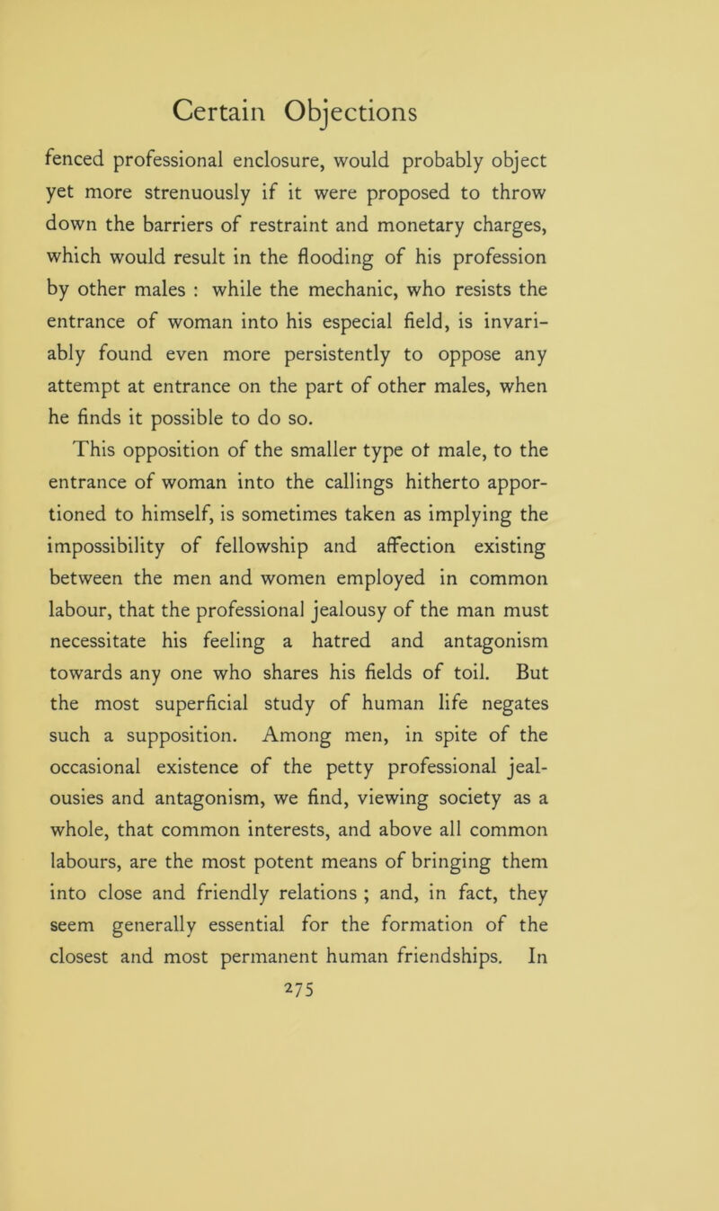 fenced professional enclosure, would probably object yet more strenuously if it were proposed to throw down the barriers of restraint and monetary charges, which would result in the flooding of his profession by other males : while the mechanic, who resists the entrance of woman into his especial field, is invari- ably found even more persistently to oppose any attempt at entrance on the part of other males, when he finds it possible to do so. This opposition of the smaller type ot male, to the entrance of woman into the callings hitherto appor- tioned to himself, is sometimes taken as implying the impossibility of fellowship and affection existing between the men and women employed in common labour, that the professional jealousy of the man must necessitate his feeling a hatred and antagonism towards any one who shares his fields of toil. But the most superficial study of human life negates such a supposition. Among men, in spite of the occasional existence of the petty professional jeal- ousies and antagonism, we find, viewing society as a whole, that common interests, and above all common labours, are the most potent means of bringing them into close and friendly relations ; and, in fact, they seem generally essential for the formation of the closest and most permanent human friendships. In