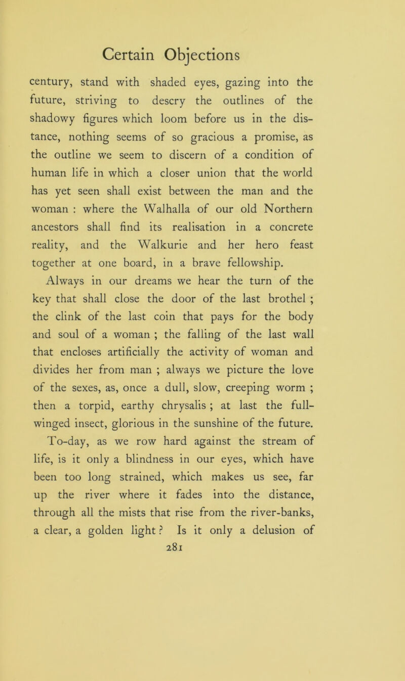 century, stand with shaded eyes, gazing into the future, striving to descry the outlines of the shadowy figures which loom before us in the dis- tance, nothing seems of so gracious a promise, as the outline we seem to discern of a condition of human life in which a closer union that the world has yet seen shall exist between the man and the woman : where the Walhalla of our old Northern ancestors shall find its realisation in a concrete reality, and the Walkurie and her hero feast together at one board, in a brave fellowship. Always in our dreams we hear the turn of the key that shall close the door of the last brothel ; the clink of the last coin that pays for the body and soul of a woman ; the falling of the last wall that encloses artificially the activity of woman and divides her from man ; always we picture the love of the sexes, as, once a dull, slow, creeping worm ; then a torpid, earthy chrysalis ; at last the full- winged insect, glorious in the sunshine of the future. To-day, as we row hard against the stream of life, is it only a blindness in our eyes, which have been too long strained, which makes us see, far up the river where it fades into the distance, through all the mists that rise from the river-banks, a clear, a golden light ? Is it only a delusion of