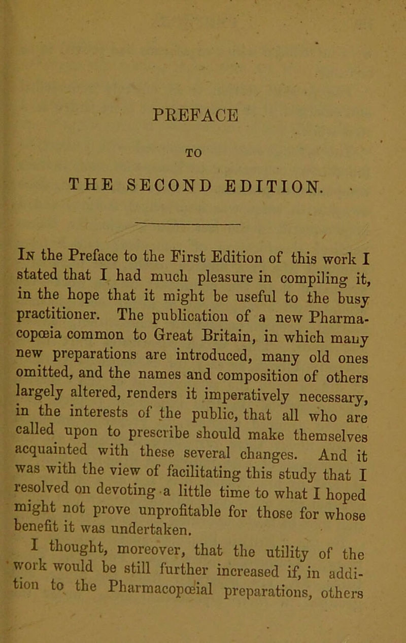 TO THE SECOND EDITION. In the Preface to the First Edition of this work I stated that I had much pleasure in compiling it, in the hope that it might be useful to the busy practitioner. The publication of a new Pharma- copoeia common to Great Britain, in which many new preparations are introduced, many old ones omitted, and the names and composition of others largely altered, renders it imperatively necessary, in the interests of the public, that all who are called upon to prescribe should make themselves acquainted with these several changes. And it was with the view of facilitating this study that I resolved on devoting a little time to what I hoped might not prove unprofitable for those for whose benefit it was undertaken, I thought, moreover, that the utility of the • work would be still further increased if, in addi- tion to the Pharmacopoeial preparations, others