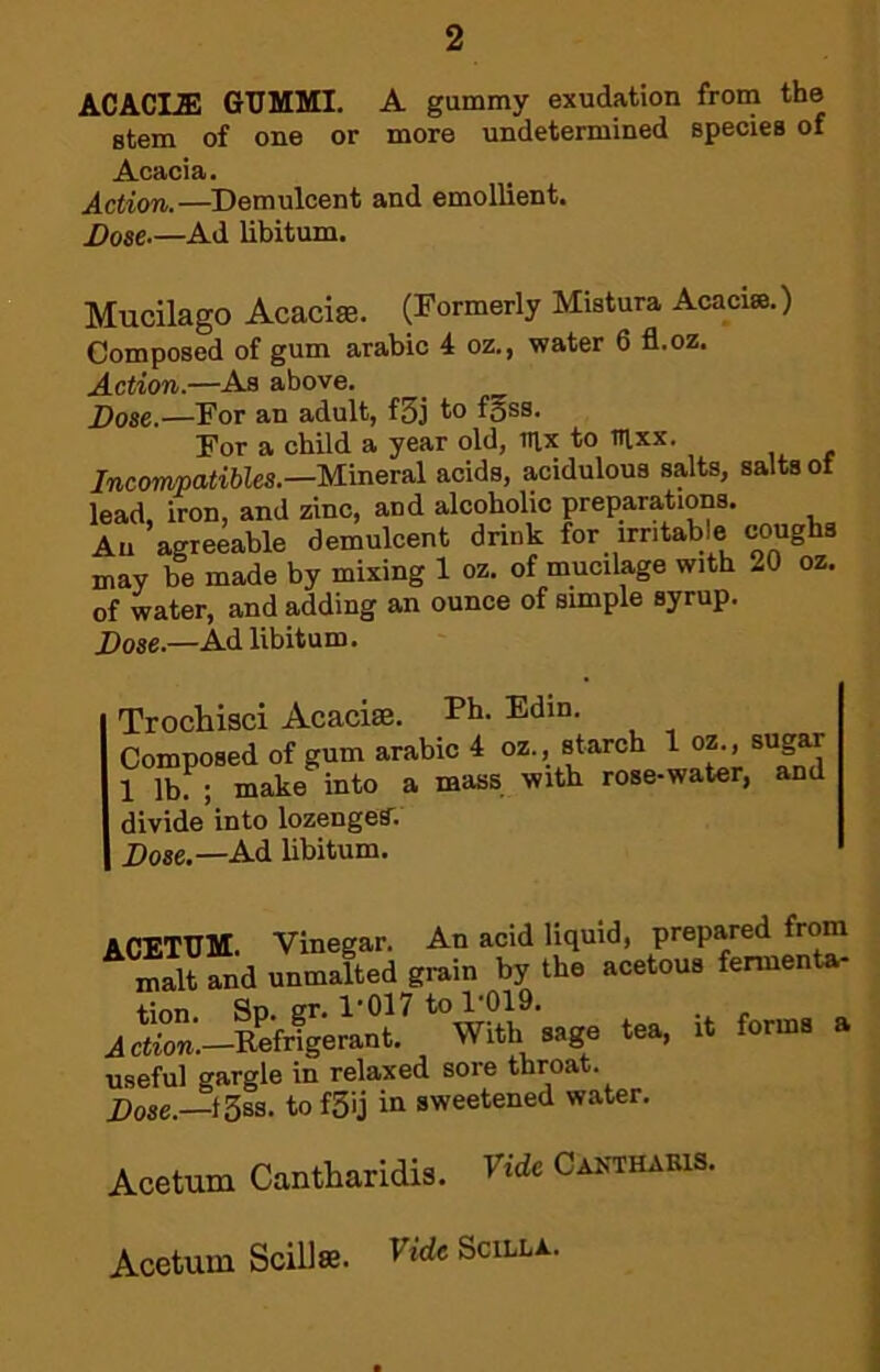 ACACLS! GUMMI. A gummy exudation from the stem of one or more undetermined species of Acacia. Action.—Demulcent and emollient. Dose.—Ad libitum. Mucilago Acaciffi. (Formerly Mistura Acacia.) Composed of gum arable 4 oz., water 6 fl.oz. Action.—As above. j)ose.—For an adult, f5j to f^ss. For a child a year old, inx to T?lxx. Incompatibles.—Mineral acids, acidulous salts, salts of lead. Iron, and zinc, and alcoholic preparations. An agreeable demulcent drink for irritable coughs may be made by mixing 1 oz. of mucilage with 20 oz. of water, and adding an ounce of simple syrup. Dose.—Ad libitum. Trochisci Acacise. Fh. Edin. Composed of gum arable 4 oz., starch 1 oz., sugar 1 lb. • make into a mass with rose-water, and divide into lozenger. Dose.—Ad libitum. ACETUM. Vinegar. An acid liquid, prepared from malt and unmalted grain by the acetous fermenU- tion. Sp. gr. 1‘017 to 1‘019. JcS.-Refrigerant. With sage tea, it forms a useful gargle in relaxed sore throat. Dose.—t3ss. to f3ij in sweetened water. Acetum Cantharidis. Fide Cakthakis. Acetum SciUse. Fide Scilla.
