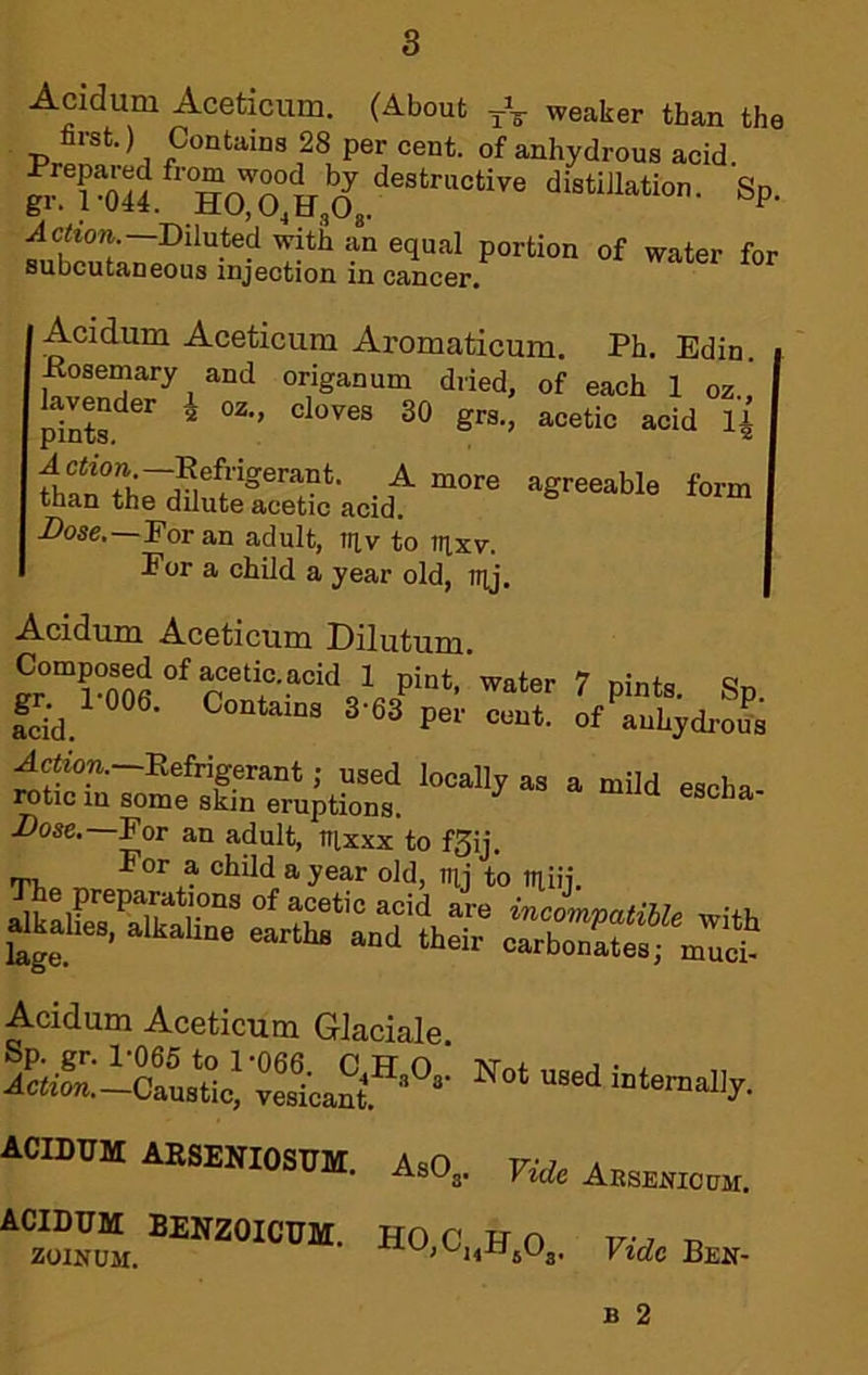 Acidum Aceticum. (About weaker than the first.) Contains 28 per cent, of anhydrous acid £1^^044 distillation. Sp. subcutaneous injection in cancer. Ph. Edin. each 1 oz., acetic acid Acidum Aceticum Aromaticum. Rosemary and origanum diied, of lavender J oz., cloves 30 grs pints. ® ’ A ction —Refrigerant. A more agreeable form than the dilute acetic acid. Z)osc.—For an adult, iriv to nixv. Eor a child a year old, H]j. Acidum Aceticum Dilutum. Composed of acetiaacid 1 pint.’water 7 pints. Sp fcid. auhydi-oUs Ac<ton.-Refrigerant; used locally as a mild escha- rotic in some skin eruptions. Dose.—For an adult, iruxx to f^ij. TT,» ^ chUd a year old, mj to tiiiij. j;«= :ir Acidum Aceticum Glaciale. AiiSio“u>Uc! SScaS’*'®'' “‘emellj. AOIBDH AESESIOs™. a,0, Fi*Aaem,,c«. ho,c..b.o., racBea-
