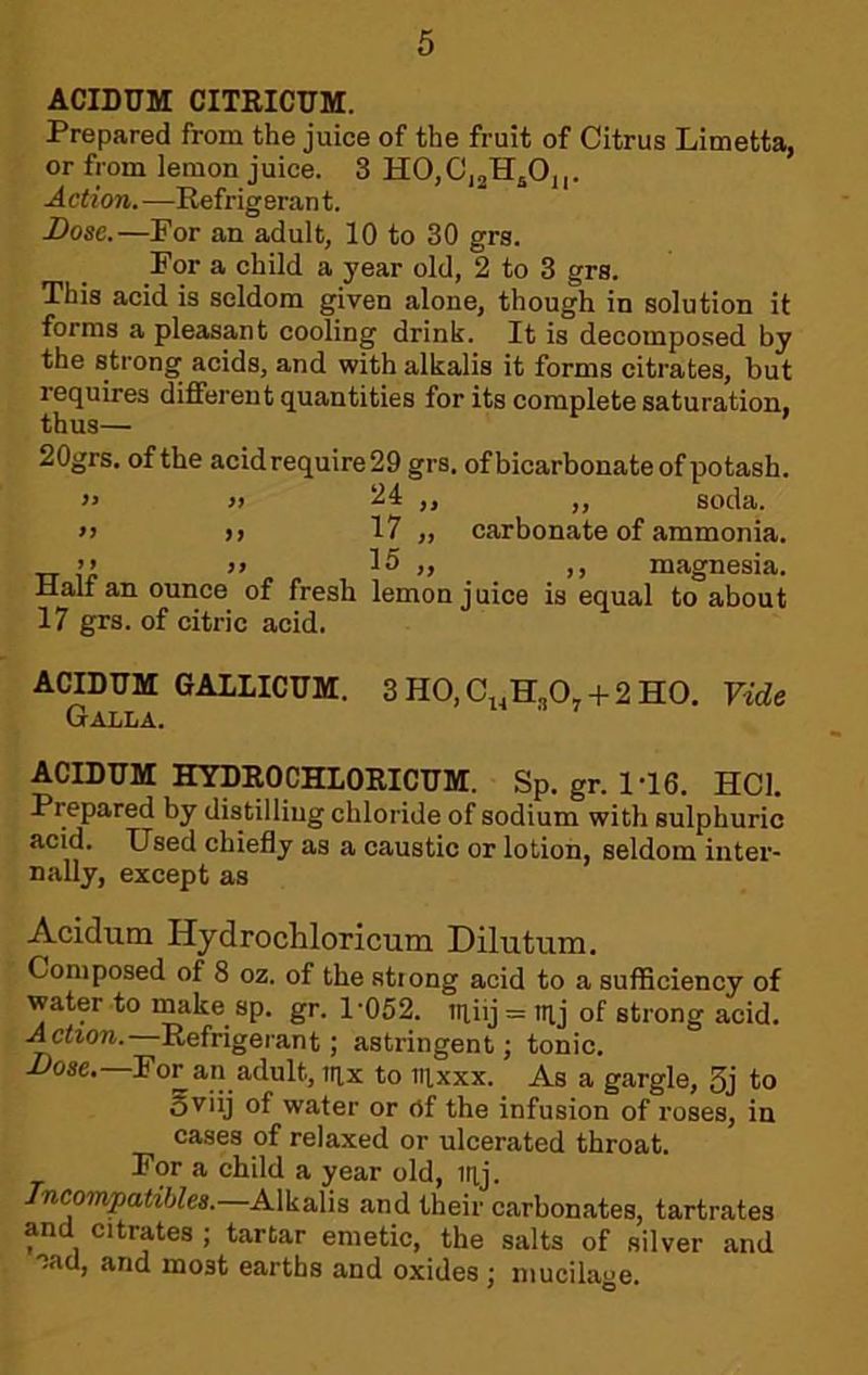 ACIDUM CITRICTJM. Prepared from the juice of the fruit of Citrus Limetta, or from lemon juice. 3 HOjCjjHjOj,. A cti on. —Refrig eran t. Dose.—For an adult, 10 to 30 grs. For a child a year old, 2 to 3 grs. This acid is seldom given alone, though in solution it forms a pleasant cooling drink. It is decomposed by the strong acids, and with alkalis it forms citrates, but requires different quantities for its complete saturation, 20grs. of the acid require 29 grs. of bicarbonate of potash. » >} ,, ,, soda. >j )> 17 „ carbonate of ammonia. >> 15 „ ,, magnesia. Halt an ounce of fresh lemon juice is equal to about 17 grs. of citric acid. ACIDUM GAILICTTM. 3H0,C^,H„0, + 2H0. Vide Galla. ACIDUM HYDROCHLORICUM. Sp. gr. 1-16. HCl. Prepared by distilling chloride of sodium with sulphuric acid. Used chiefly as a caustic or lotion, seldom inter- nally, except as Acidum HydrocUoricum Dilutum. Composed of 8 oz. of the stiong acid to a suificiency of water to make sp. gr. 1'052. tn,iij = nij of strong acid. Action..—Refrigerant; astringent; tonic. i>ose.—For an adult, lax to Ttixxx. As a gargle, 3j to 5viij of water or of the infusion of roses, in cases of relaxed or ulcerated throat. For a child a year old, itij. Incompatibles.—Alkalis and their carbonates, tartrates and citrates ; tartar emetic, the salts of silver and 'jad, and most earths and oxides; mucilage.