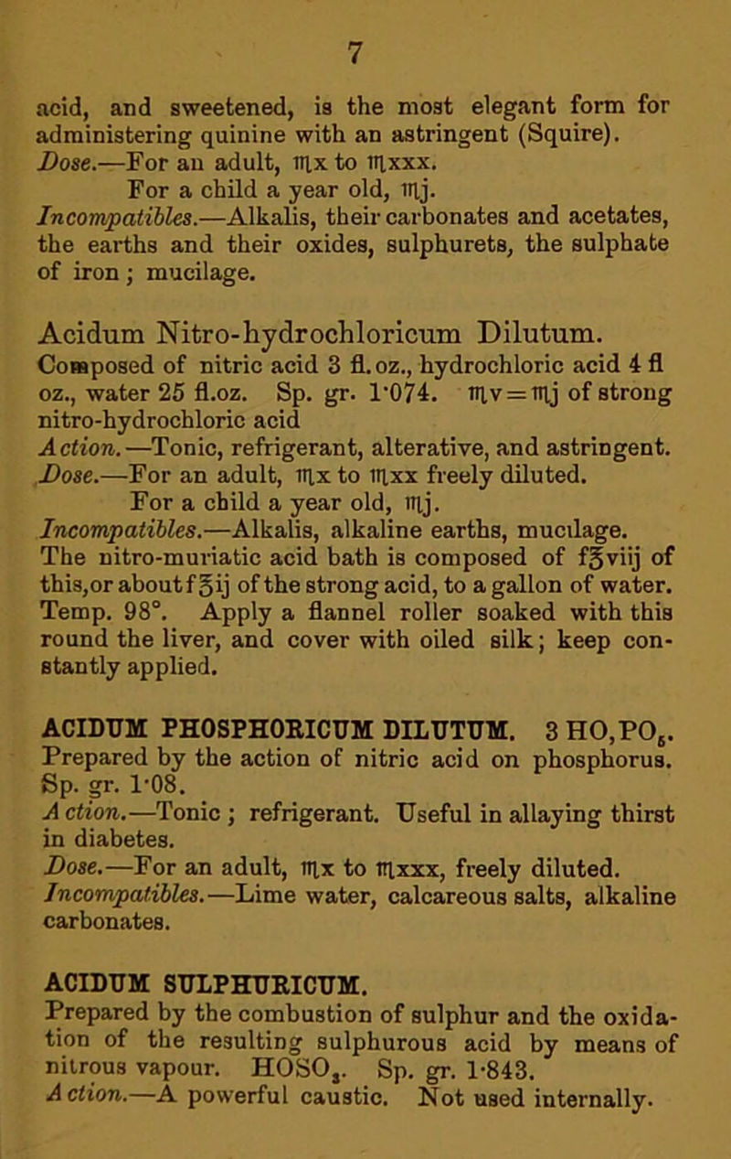 acid, and sweetened, is the most elegant form for administering quinine with an astringent (Squire). i)ose.—For an adult, aixto iqxxx. For a child a year old, iilj. Incompatibles.—Alkalis, their carbonates and acetates, the earths and their oxides, sulphurets, the sulphate of iron; mucilage. Acidum Nitro-hydrochloricum Dilutum. Composed of nitric acid 3 fl.oz., hydrochloric acid 4 fl oz., water 25 fl.oz. Sp. gr. I'OH. niv = nij of strong nitro-hydrochloric acid Action.—Tonic, refrigerant, alterative, and astringent. .Dose.—For an adult, iilxto iqxx freely diluted. For a child a year old, nij. Incompatibles.—Alkalis, alkaline earths, mucilage. The nitro-muriatic acid bath is composed of f^viij of this,or aboutf §ij of the strong acid, to a gallon of water. Temp. 98°. Apply a flannel roller soaked with this round the liver, and cover with oiled silk; keep con- stantly applied. ACIDUM PHOSPHOEICUM DILUTUM. 3HO,PO,. Prepared by the action of nitric acid on phosphorus. Sp. gr. 1'08. A ction.—Tonic ; refrigerant. Useful in allaying thirst in diabetes. Dose.—For an adult, nix to iqxxx, freely diluted. Incompalibles.—Lime water, calcareous salts, alkaline carbonates. ACIDUM 8ULPHUEICUM. Prepared by the combustion of sulphur and the oxida- tion of the resulting sulphurous acid by means of nitrous vapour. HOSO,. Sp. gr. 1-843. A ction.—A powerful caustic. Not used internally.