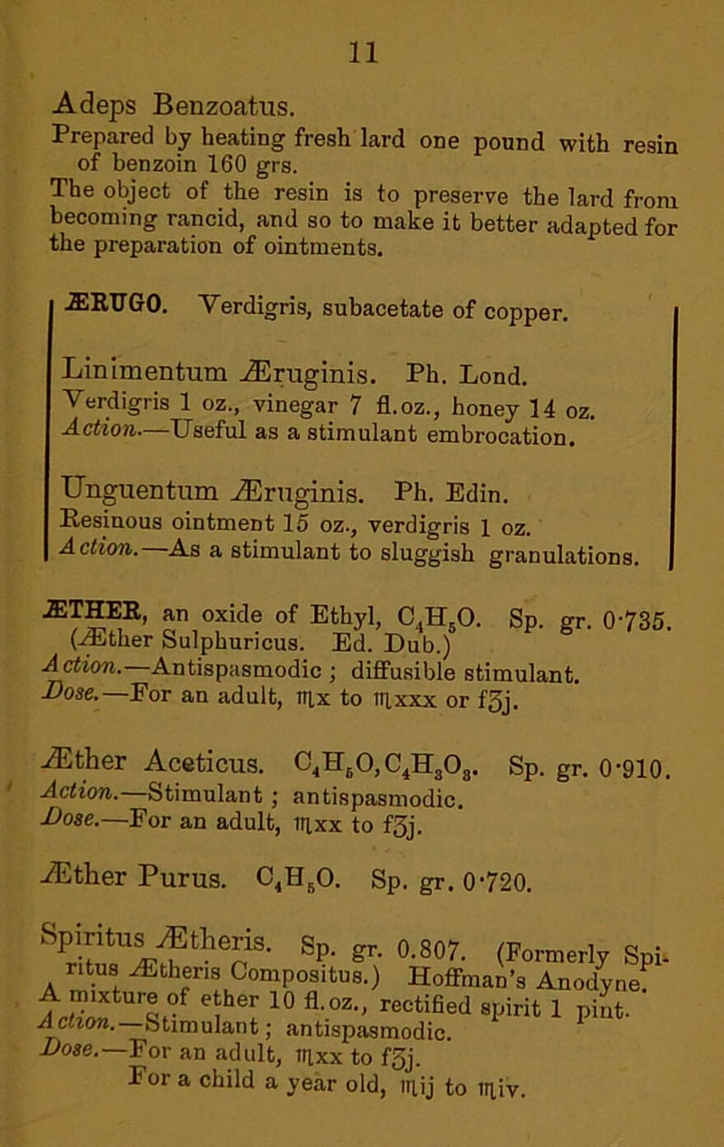 Adeps Benzoatus. Prepared by heating fresh lard one pound with resin of benzoin 160 grs. The object of the resin is to preserve the lard from becoming rancid, and so to make it better adapted for the preparation of ointments. .aiRTJGO. Verdigris, subacetate of copper. Linimentum .iEruginis. Ph. Lend. Verdigris 1 oz., vinegar 7 fl.oz,, honey 14 oz. Action.—Useful as a stimulant embrocation. Unguentum ^ruginis. Ph. Edin. Eesinous ointment 15 oz., verdigris 1 oz. Action. As a stimulant to sluggish granulations. AITHEE, an oxide of Ethyl, C^H^O. Sp. gr. 0735. (.iEther Sulphuricus. Ed. Dub.) .drtiow.—Antispasmodic ; diffusible stimulant. Dose.—For an adult, nix to nixxx or f3J. Aether Aceticua. C^HjO, C^HaOg. Sp. gr. 0-910. ' Action.—Stimulant; antispasmodic. Dose.—For an adult, irixx to f3j. iEther Purus. C^HjO. Sp. gr. 0-720. (formerly Spi. ntus Athens Compositus.) Hoffman’s Anodyne] spirit 1 pint. Stimulant; antispasmodic. Uose.—For an adult, trixx to f5j. Eor a child a year old, inij to iiiiv.