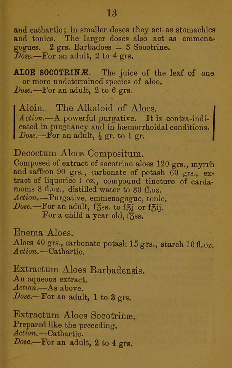 and cathartic; in smaller doses they act as stomachics and tonics. The larger doses also act as emmena- gogues. 2 grs. Barbadoes — 3 Socotrine. Jbose.—For an adult, 2 to 4 grs. ALOE SOCOTRIN.®. The juice of the leaf of one or more undetermined species of aloe. Dose.—For an adult, 2 to 6 grs. Aloin. The Alkaloid of Aloes. Action.—A powerful purgative. It is contra-indi- cated in pregnancy and in hsemorrhoidal conditions. Dose.—For an adult, ^ gr. to i gr. Decoctum Aloes Compositum. Composed of extract of socotrine aloes 120 grs., myrrh and saffron 90 grs., carbonate of potash 60 grs., ex- tract of liquorice 1 oz., compound tincture of carda- moms 8 fl.oz., distilled water to 30 fl.oz. Action.—Purgative, emmenagogue, tonic. Dose.—For an adult, fgss. to fgj or f5ij. For a child a year old, f3ss. Enema Aloes. Aloes 40 grs., carbonate potash 15grs., starch 10fl.oz. A ction. —Cathartic. Extractum Aloes Barbadensis. An aqueous extract. Action.—As above. Dose.—For an adult, 1 to 3 grs. Extractum Aloes Socotrinaj. Prepared like the preceding. Action. —Cathartic. Dose.—For an adult, 2 to 4 grs.