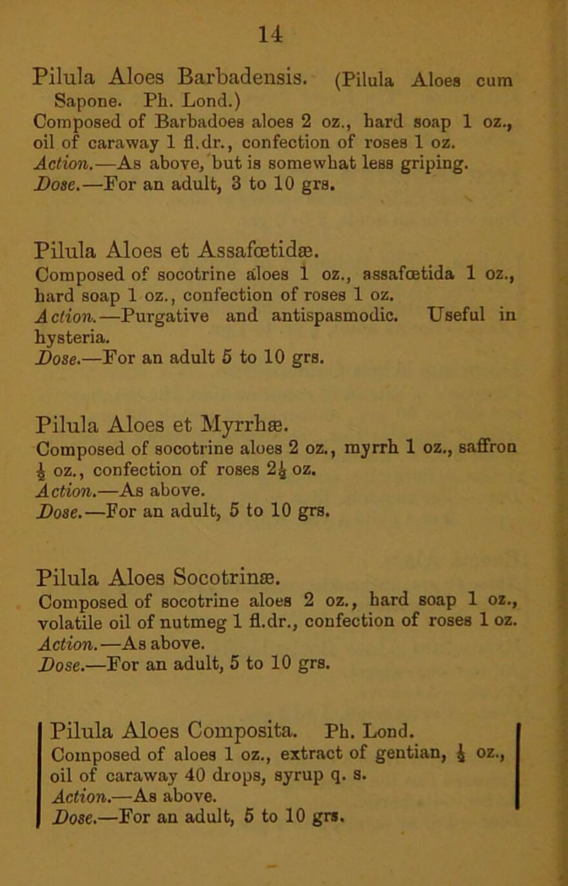 Pilula Aloes Barbadensis. (Pilula Aloes cum Sapone. Ph. Lond.) Composed of Barbadoes aloes 2 oz., hard soap 1 oz., oil of caraway 1 fl.dr., confection of roses 1 oz. Action.—As above, but is somewhat less griping. Bose.—For an adult, 3 to 10 grs. Pilula Aloes et Assafoetidae. Composed of socotrine aloes 1 oz., assafoetida 1 oz., hard soap 1 oz., confection of roses 1 oz. Action.—Purgative and antispasmodic. Useful in hysteria. Bose.—For an adult 5 to 10 grs. Pilula Aloes et Myrrhs. Composed of socotrine aloes 2 oz., myrrh 1 oz., saffron 4 oz., confection of roses 2^ oz. Action.—As above. Bose.—For an adult, 5 to 10 grs. Pilula Aloes Socotrinse. Composed of socotrine aloes 2 oz., hard soap 1 oz., volatile oil of nutmeg 1 fl.dr., confection of roses 1 oz. Action. —As above. Bose.—For an adult, 5 to 10 grs. Pilula Aloes Composita. Ph. Lond. Composed of aloes 1 oz., extract of gentian, J oz., oil of caraway 40 drops, syrup q. 3. Aetion.—As above.