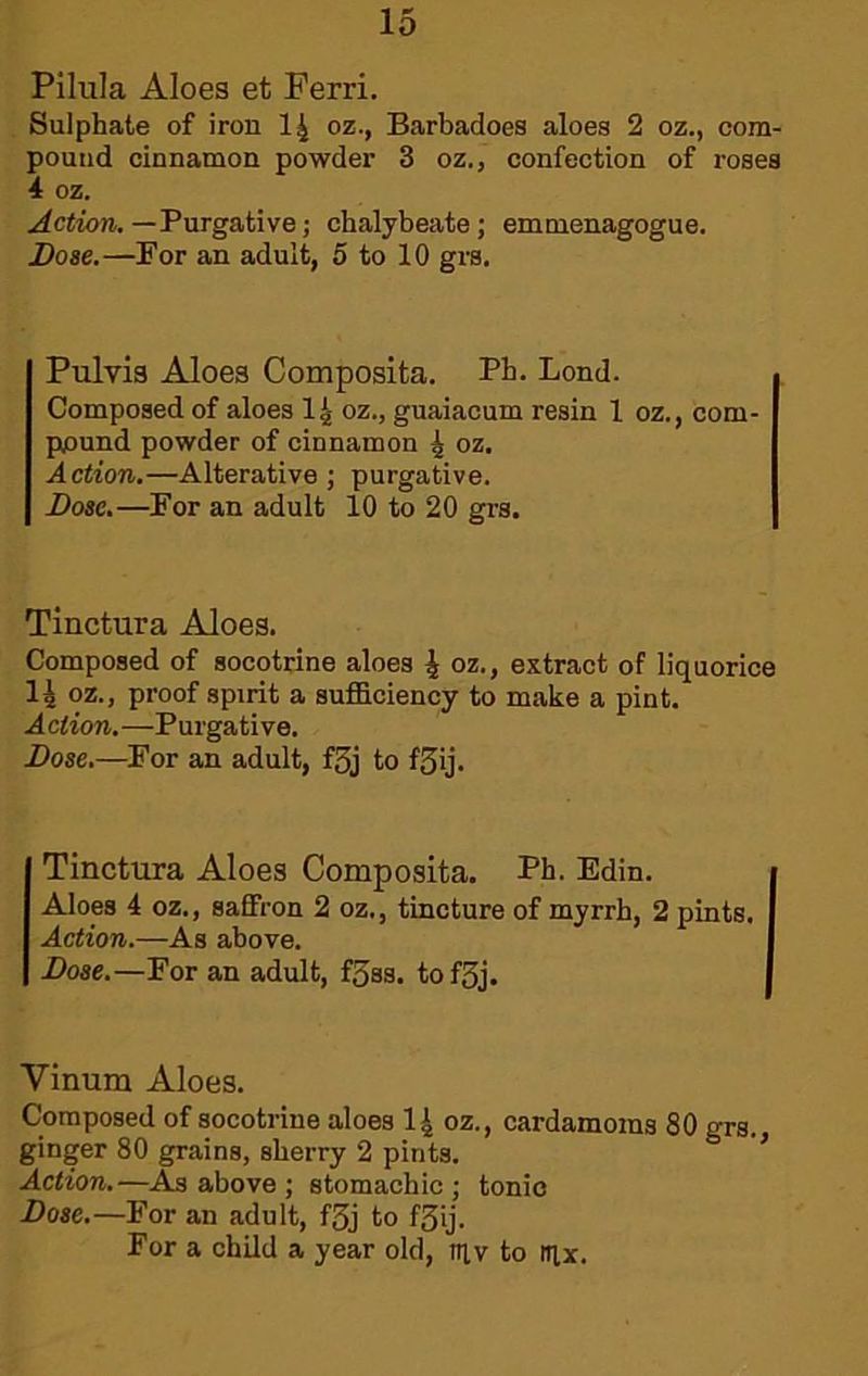 Pilula Aloes et Ferri. Sulphate of iron I4 oz., Barbadoes aloes 2 oz., com- pound cinnamon powder 3 oz., confection of roses 4 oz. Action.—Turgative; chalybeate; emmenagogue. Dose.—For an adult, 5 to 10 grs. Pulvis Aloes Composita. Ph. Bond. Composed of aloes I4 oz., guaiaoum resin 1 oz., com- pjound powder of cinnamon 4 oz. Action.—Alterative ; purgative. Bose.—For an adult 10 to 20 grs. Tinctura Aloes. Composed of socotrine aloes 4 oz., extract of liquorice 14 oz., proof spirit a sufficiency to make a pint. Action.—Purgative. Bose.—For an adult, f5j to fSij. Tinctura Aloes Composita. Ph. Edin. Aloes 4 oz., saffron 2 oz., tincture of myrrh, 2 pints. Action.—As above. Bose.—For an adult, f5ss. tofSj. Vinum Aloes. Composed of socotrine aloes I4 oz., cardamoms 80 grs., ginger 80 grains, sherry 2 pints. * Action.—As above ; stomachic; tonic Bose.—For an adult, f3j to f3ij. For a child a year old, tuv to tqx.