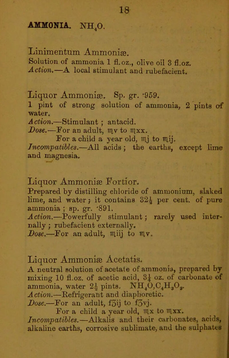 AMMONIA. NH,0. Linimentum Ammoniae. Solution of ammonia 1 fl.oz., olive oil 3 fl.oz. Action,—A local stimulant and rubefacient. Liquor Ammonite. Sp. gr. -959. 1 pint of strong solution of ammonia, 2 pints of water. Action.—Stimulant ; antacid. Dose.—Por an adult, itiv to mxx. For a child a year old, ity to tnij. Tncompatibles.—AH acids; the earths, except lime and magnesia. Liquor Ammoniae Fortior. Prepared by distilling chloride of ammonium, slaked lime, and water; it contains 32^ per cent, of pure ammonia ; sp. gr. '891. Action.—Powerfully stimulant; rarely used inter- nally ; rubefacient externally. Dose.—For an adult, ntiij to siv. Liquor Ammoniae Acetatis, A neutral solution of acetate of ammonia, prepared by mixing 10 fl.oz. of acetic acid, 3J oz. of carbonate of ammonia, water pints. NH^O,C.,H,Og. Action.—Refrigerant and diaphoretic. Dose.—For an adult, f5ij to f5'’j. For a child a year old, six to sixx. Jncompatihles.—Alkalis and their carbonates, .acids, alkaline earths, corrosive sublimate, and the sulphates