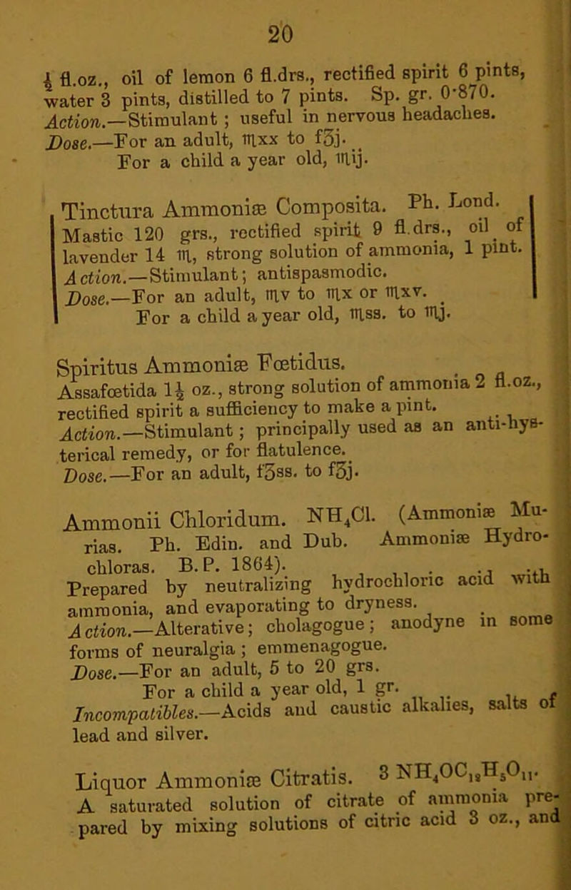 i fl.oz., oil of lemon 6 fl.drs., rectified spirit 6 pints, water 3 pints, distilled to 7 pints. Sp. gr. 0’870. .dcHioM.—Stimulant ; useful in nervous headaches. JDo86*—!For an adult, tt|xx to f3j. For a child a year old, laij. Tinctura AmraoniiB Composita. Ph- J^ond. Mastic 120 grs., rectified spirit 9 fl.drs., oil^ of lavender 14 IH, strong solution of ammonia, 1 pint. A ction.—Stimulant j antispasmodic. Dose.—For an adult, tn,v to mx or mxv. _ For a child a year old, niss. to ny. Spiritus Ammoni® Feetidus. _ Assafoetida IJ oz., strong solution of ammonia 2 tl.oz., rectified spirit a sufficiency to make a pint. Action.—Stimulant; principally used as an anti-hys- terical remedy, or for flatulence. _ —For an adult, t'Sss. to f3j. Ammonii Chloridum. NH,C1. (Ammoni® Mu- rias. Ph. Edin. and Dub. Ammoni® Hydro- chloras. B. P. 1864). , • -j •♦i. Prepared by neutralizing hydrochloric acid with ammonia, and evaporating to dryness. _ Action.—Alterative; cholagogue; anodyne in some forms of neuralgia ; emmenagogue. Dose.—For an adult, 5 to 20 grs. For a child a year old, 1 gr. JneompatiSies.—Acids and caustic alkalies, salts of lead and silver. Liquor Ammonite Citratis. 3 ^ A saturated solution of citrate of ammonia pre-.. pared by mixing solutions of citric acid 8 oz., and | .4