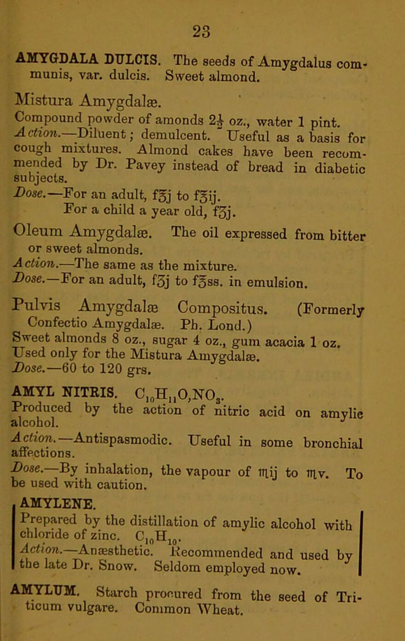 AMYGDALA DTJLCIS. The seeds of Amygdalus com- munis, var. dulcis. Sweet almond. Mistura Amygdalte. Compound powder of amonds 2^ oz., water 1 pint. Acizoji.—Diluent; demulcent. 'Useful as a basis for cough mixtures. Almond cakes have been recom- mended by Dr. Pavey instead of bread in diabetic subjects. Dose.—For an adult, fgj to fgij. For a child a year old, f3j. Oleum Amygdalae. The oil expressed from bitter or sweet almonds. Action.—The same as the mixture. Dose.—For an adult, f3j to fgss. in emulsion. Pulvis AmygdalfB Compositu.s. (Formerly Confectio Amygdalas. Ph. Lend.) Sweet almonds 8 oz., sugar 4 oz., gum acacia 1 oz. Used only for the Mistura Amygdalae. Dose.—60 to 120 grs. AMYL NITRIS. C,„H„0,N03. Produced by the action of nitric acid on amvlie alcohol. A^ion. Antispasmodic. Useful in some bronchial aiiections. Dose.—By inhalation, the vapour of mij to tnv. To be used with caution. AMYLENE. Prepared by the distillation of amylic alcohol with chloride of zinc. Action.—Anaesthetic, llecommended and used by the late Dr. Snow. Seldom employed now. AMYLTJM. Starch procured from the seed of Tri- ticum vulgare. Common Wheat.