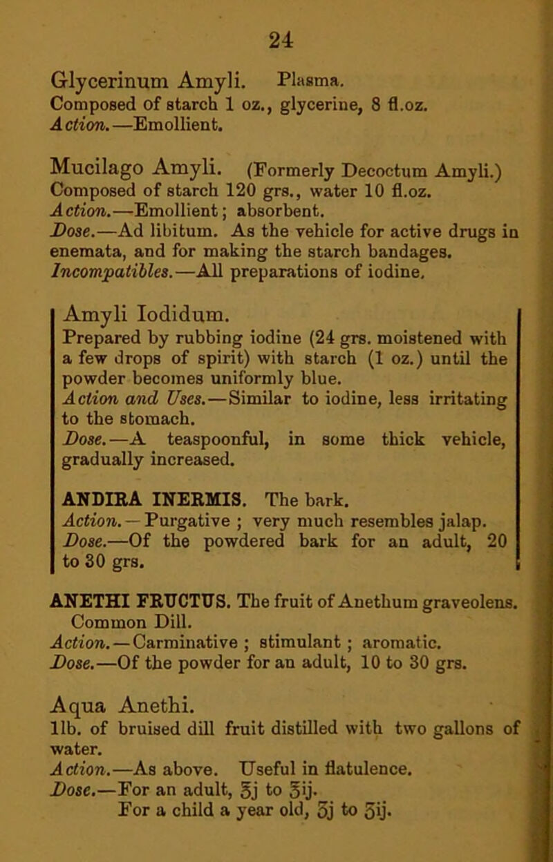 Glycerinum Amyli. Plasma. Composed of starch 1 oz., glycerine, 8 fl.oz. A ction. —Emollient. Mucilago Amyli. (Formerly Decoctum Amyli.) Composed of starch 120 grs., water 10 fl.oz. Action.—Emollient; absorbent. ; Dose.—Ad libitum. As the vehicle for active drugs in ! enemata, and for making the starch bandages. :i Incompatibles.—All preparations of iodine. j Amyli lodidum. Prepared by rubbing iodine (24 grs. moistened with a few drops of spirit) with starch (1 oz.) until the powder becomes uniformly blue. Action and Uses.—Similar to iodine, less irritating to the stomach. Dose.—A teaspoonful, in some thick vehicle, gradually increased. ANDIRA INERMIS. The bark. Action. — Purgative ; very much resembles jalap. Dose.—Of the powdered bark for an adult, 20 to SO grs. ANETHI FRTICTUS. The fruit of Anethum graveolens. Common Dill. Action.—Carminative; stimulant; aromatic. Dose.—Of the powder for an adult, 10 to 30 grs. Aqua Anethi. lib. of bruised dill fruit distilled with two gallons of water. Action.—As above. Useful in flatulence. Dose.—For an adult, 5j to gij. For a child a year old, 5j to 5ij*
