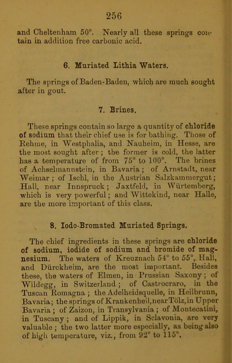 and Cheltenham 50°. Nearly all these springs con- tain in addition free carbonic acid. 6. Muriated Lithia Waters. The spi'ings of Baden-Baden, which are much sought after in gout. 7. Brines. These springs contain so large a quantity of chloride of sodium that their chief use is for bathing. Those of Eehiue, in Westphalia, and Nauheim, in Hesse, are the most sought after; the former is cold, the latter has a temperatui’e of from 75° to 100°. The brines of Achselraannstein, in Bavaria ; of Arnstadt, near Weimar; of Ischl, in the Austrian Salzkammergut; Hall, near Innspruck; Jaxtfeld, in Wiirtemberg, which is very powerful; and Wittekind, near Halle, are the more important of this class. 8. lodo-Bromated Muriated Springs. The chief ingredients in these springs are chloride of sodium, iodide of sodium and bromide of mag- nesium. The waters of Kreuznach 54° to 55°, Hall, and Diirckheim, are the most important. Besides these, the waters of Elmen, in Prussian Saxony ; of Wildegg, in Switzerland; of Castrocraro, in the Tuscan Romagna ; the Adelheidsquelle, in Heilhrunn, Bavaria; the springs of Krankenheil,nearTblz,in Upper Bavaria ; of Zaizon, in Transylvania ; of Monteoatini, in Tuscany ; and of Lippik, in Sclavonia, are very j valuable ; the two latter more especially, as being also { of high temperature, viz., from 92° to 115°. J