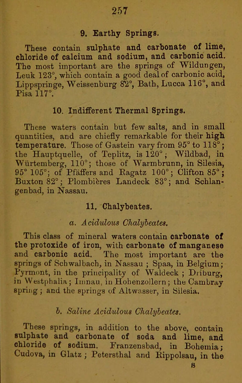 9. Earthy Springs. These contain sulphate and carbonate of lime, chloride of calcium and sodium, and carbonic acid. The most important are the springs of Wildungen, Leuk 123°, which contain a good deal of carbonic acid, Lippspringe, Weissenburg ^°, Bath, Lucca 116°, and Pisa 117°. 10. Indifferent Thermal Springs. These waters contain but few salts, and in small quantities, and are chiefly remarkable for their high temperature. Those of Gastein vary from 95° to 118°; the Hauptquelle, of Teplitz, is 120°; Wildbad, in Wiirtemberg, 110°; those of Warmbrunn, in Silesia, 95° 105°; of Pfaffers and Eagatz 100°; Clifton 85°; Buxton 82°; Plombibres Landeck 83°; and Schlan- genbad, in Nassau. 11. Chalybeates. a. Acidulous Chalybeates, This class of mineral waters contain carbonate of the protoxide of iron, with carbonate of manganese and carbonic acid. The most important are the springs of Schwa!bach, in Nassau ; Spaa, in Belgium; Pyrmont, in the principality of Waldeck ; Driburg, in Westphalia; Iiiinau, in Hohenzollern; the Cambray spring ; and the springs of Altwasser, in Silesia. 6. Saline Acidulous Chalybeates. These springs, in addition to the above, contain sulphate and carbonate of soda and lime, and chloride of sodium. Franzensbad, in Bohemia; Gudova, in Glatz ; Petersthal and Eippolsau, in the B