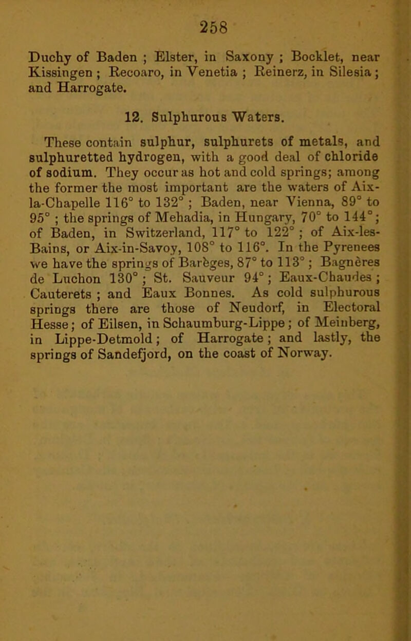 Duchy of Baden ; Elster, in Saxony ; Booklet, near Kissingen ; Recoaro, in Venetia ; Reinerz, in Silesia; and Harrogate. 12. Sulphurous Waters. These contain sulphur, sulphurets of metals, and sulphuretted hydrogen, with a good deal of chloride of sodium. They occur as hot and cold springs; among the former the most important are the waters of Aix- la-Chapelle 116° to 132° ; Baden, near Vienna, 89° to 95° ; the springs of Mehadia, in Hungary, 70° to 144°; of Baden, in Switzerland, 117° to 122° ; of Aix-les- Bains, or Aix-in-Savoy, 108° to 116°. In the Pyrenees we have the springs of Barhges, 87° to 113° ; Bagndres de Luchon 130° ; St. Sauveur 94°; Eaux-Chaudes ; Cauterets ; and Eaux Bonnes. As cold sulphurous springs there are those of Neudorf, in Electoral Hesse; of Eilsen, in Schaumburg-Lippe; of Meinberg, in Lippe-Detmold; of Harrogate; and lastly, the springs of Sandefjord, on the coast of Norway.