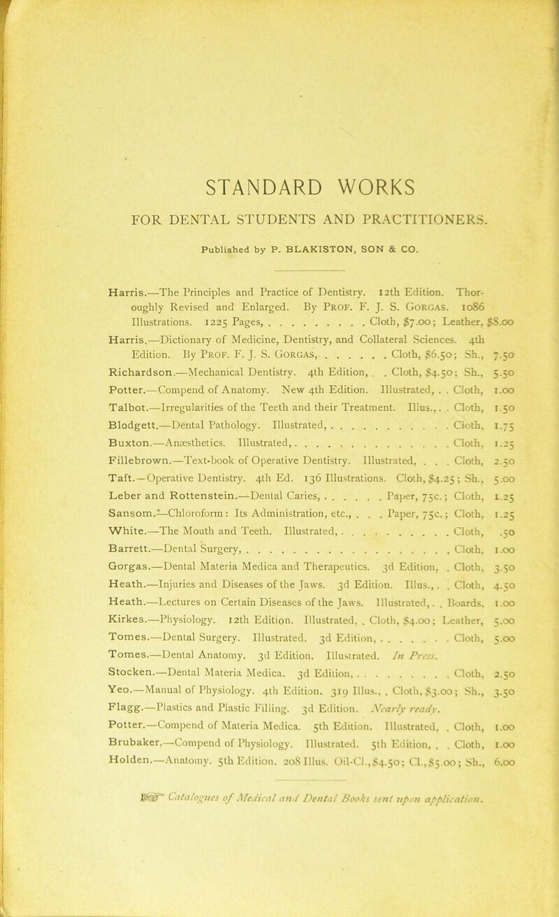 STANDARD WORKS FOR DENTAL STUDENTS AND PRACTITIONERS. Published by P. BLAKISTON, SON & CO. Harris.—The Principles and Practice of Dentistry. 12th Edition. Thor- oughly Revised and Enlarged. By Prof. F. J. S. Gorgas. 1086 Illustrations. 1225 Pages, Cloth, £7.00; Leather, §8.00 Harris.-—Dictionary of Medicine, Dentistry, and Collateral Sciences. 4th Edition. By Prof. F. J. S. Gorgas, Cloth, $6.50; Sh., 7.50 Richardson.—Mechanical Dentistry. 4th Edition, . . Cloth, S4-50; Sh., 5.50 Potter.—Compend of Anatomy. New 4th Edition. Illustrated, . . Cloth, 1.00 Talbot.—Irregularities of the Teeth and their Treatment. Ulus.,. . Cloth, 1.50 Blodgett.—Dental Pathology. Illustrated, Cloth, 1.75 Buxton.—Anaesthetics. Illustrated Cloth, 1.25 Fillebrown.—Text-book of Operative Dentistry. Illustrated, . . . Cloth, 2.50 Taft. —Operative Dentistry. 4th Ed. 136 Illustrations. Cloth, §4.25 ; Sh., 5.00 Leber and Rottenstein.—Dental Caries, Paper, 75c.; Cloth, 1.25 Sansom.—Chloroform: Its Administration, etc., . . . Paper, 75c.; Cloth, 1.25 White.—The Mouth and Teeth. Illustrated Cloth, .50 Barrett.—Dental Surgery Cloth. 1.00 Gorgas.—Dental Materia Medica and Therapeutics. 3d Edition, . Clothe 3.50 Heath.—Injuries and Diseases of the Jaws. 3d Edition. Illus.,. . Cloth, 4.50 Heath.—Lectures on Certain Diseases of the Jaws. Illustrated,. . Boards, r.oo Kirkes.—Physiology. 12th Edition. Illustrated, . Cloth, S4.00; Leather, 5.00 Tomes.—Dental Surgery. Illustrated. 3d Edition Cloth, 5.00 Tomes.—Dental Anatomy. 3d Edition. Illustrated. In Press. Stocken.—Dental Materia Medica. 3d Edition, Cloth, 2.50 Yeo.—Manual of Physiology. 4th Edition. 319 Ulus., . Cloth, §3.00; Sh., 3.50 Flagg-—Plastics and Plastic Filling. 3d Edition. Nearly ready. Potter.—Compend of Materia Medica. 5 th Edition. Illustrated, .Cloth, 1.00 Brubaker.—Compend of Physiology. Illustrated. 5th Edition, . .Cloth, 1.00 Holden.—Anatomy. 5th Edition. 2oSUlus. Oil-Cl.,$4.5o; CI.jjl5.00; Sh., 6.00 Itet)”' Catalogues of Medical and Dental Books sent upon application.