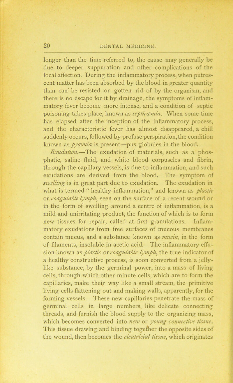 longer than the time referred to, the cause may generally be due to deeper suppuration and other complications of the local affection. During the inflammatory process, when putres- cent matter has been absorbed by the blood in greater quantity than can' be resisted or gotten rid of by the organism, and there is no escape for it by drainage, the symptoms of inflam- matory fever become more intense, and a condition of septic poisoning takes place, known as septiccemia. When some time has elapsed after the inception of the inflammatory process, and the characteristic fever has almost disappeared, a chill suddenly occurs, followed by profuse perspiration, the condition known as pyaemia is present—pus globules in the blood. Exudation.—The exudation of materials, such as a phos- phatic, saline fluid, and white blood corpuscles and fibrin, through the capillary vessels, is due to inflammation, and such exudations are derived from the blood. The symptom of swelling is in great part due to exudation. The exudation in what is termed “ healthy inflammation,” and known as plastic or coagulable lymph, seen on the surface of a recent wound or in the form of swelling around a centre of inflammation, is a mild and unirritating product, the function of which is to form new tissues for repair, called at first granulations. Inflam- matory exudations from free surfaces of mucous membranes contain mucus, and a substance known as mucin, in the form of filaments, insoluble in acetic acid. The inflammatory effu- sion known as plastic or coagulable lymph, the true indicator of a healthy constructive process, is soon converted from a jelly- like substance, by the germinal power, into a mass of living cells, through which other minute cells, which are to form the capillaries, make their way like a small stream, the primitive living cells flattening out and making walls, apparently, for the forming vessels. These new capillaries penetrate the mass of germinal cells in large numbers, like delicate connecting threads, and furnish the blood supply to the organizing mass, which becomes converted into new or young connective tissue. This tissue drawing and binding together the opposite sides of the wound, then becomes the cicatricial tissue, which originates