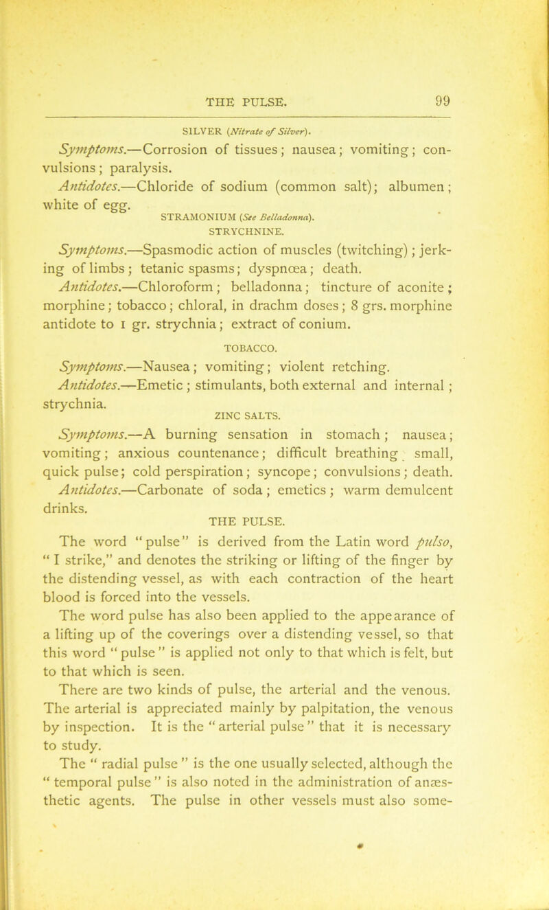 SILVER {Nitrate of Silver). Symptoms.—Corrosion of tissues; nausea; vomiting; con- vulsions ; paralysis. Antidotes.—Chloride of sodium (common salt); albumen; white of egg. STRAMONIUM (See Belladonna). STRYCHNINE. Symptoms.—Spasmodic action of muscles (twitching); jerk- ing of limbs; tetanic spasms; dyspncea; death. Antidotes.—Chloroform; belladonna; tincture of aconite; morphine; tobacco; chloral, in drachm doses; 8 grs. morphine antidote to I gr. strychnia; extract of conium. TOBACCO. Symptoms.—Nausea; vomiting; violent retching. Antidotes.—Emetic ; stimulants, both external and internal ; strychnia. ZINC SALTS. Symptoms.—A burning sensation in stomach ; nausea; vomiting; anxious countenance; difficult breathing small, quick pulse; cold perspiration; syncope; convulsions; death. Antidotes.—Carbonate of soda ; emetics ; warm demulcent drinks. THE PULSE. The word “pulse” is derived from the Latin word pulso, “ I strike,” and denotes the striking or lifting of the finger by the distending vessel, as with each contraction of the heart blood is forced into the vessels. The word pulse has also been applied to the appearance of a lifting up of the coverings over a distending vessel, so that this word “ pulse ” is applied not only to that which is felt, but to that which is seen. There are two kinds of pulse, the arterial and the venous. The arterial is appreciated mainly by palpitation, the venous by inspection. It is the “ arterial pulse ” that it is necessary to study. The “ radial pulse ” is the one usually selected, although the “ temporal pulse” is also noted in the administration of anaes- thetic agents. The pulse in other vessels must also some-