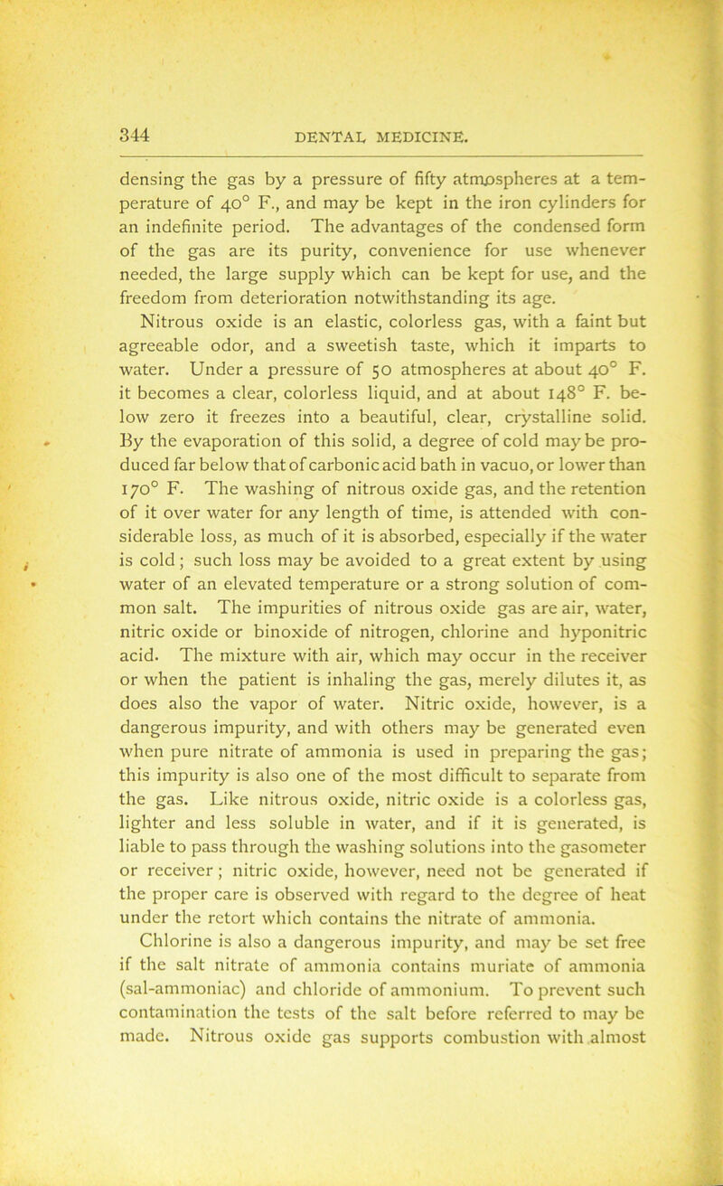 densing the gas by a pressure of fifty atmospheres at a tem- perature of 40° F., and may be kept in the iron cylinders for an indefinite period. The advantages of the condensed form of the gas are its purity, convenience for use whenever needed, the large supply which can be kept for use, and the freedom from deterioration notwithstanding its age. Nitrous oxide is an elastic, colorless gas, with a faint but agreeable odor, and a sweetish taste, which it imparts to water. Under a pressure of 50 atmospheres at about 40° F. it becomes a clear, colorless liquid, and at about 148° F. be- low zero it freezes into a beautiful, clear, crystalline solid. By the evaporation of this solid, a degree of cold maybe pro- duced far below that of carbonic acid bath in vacuo, or lower than 170° F. The washing of nitrous oxide gas, and the retention of it over water for any length of time, is attended with con- siderable loss, as much of it is absorbed, especially if the water is cold; such loss may be avoided to a great extent by using water of an elevated temperature or a strong solution of com- mon salt. The impurities of nitrous oxide gas are air, water, nitric oxide or binoxide of nitrogen, chlorine and hyponitric acid. The mixture with air, which may occur in the receiver or when the patient is inhaling the gas, merely dilutes it, as does also the vapor of water. Nitric oxide, however, is a dangerous impurity, and with others may be generated even when pure nitrate of ammonia is used in preparing the gas; this impurity is also one of the most difficult to separate from the gas. Like nitrous oxide, nitric oxide is a colorless gas, lighter and less soluble in water, and if it is generated, is liable to pass through the washing solutions into the gasometer or receiver ; nitric oxide, however, need not be generated if the proper care is observed with regard to the degree of heat under the retort which contains the nitrate of ammonia. Chlorine is also a dangerous impurity, and may be set free if the salt nitrate of ammonia contains muriate of ammonia (sal-ammoniac) and chloride of ammonium. To prevent such contamination the tests of the salt before referred to may be made. Nitrous oxide gas supports combustion with almost