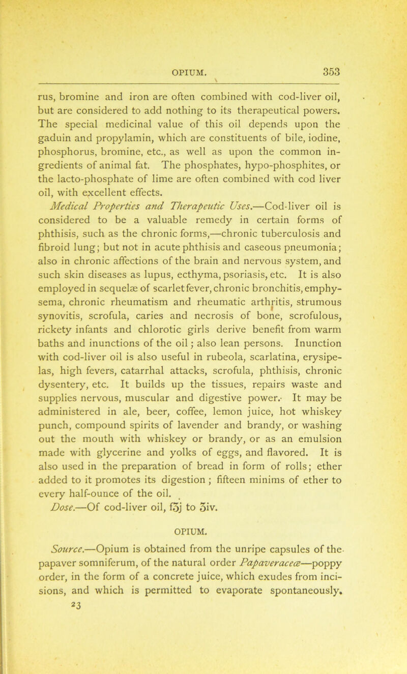 rus, bromine and iron are often combined with cod-liver oil, but are considered to add nothing to its therapeutical powers. The special medicinal value of this oil depends upon the gaduin and propylamin, which are constituents of bile, iodine, phosphorus, bromine, etc., as well as upon the common in- gredients of animal fat. The phosphates, hypo-phosphites, or the lacto-phosphate of lime are often combined with cod liver oil, with excellent effects. Medical Properties and Therapeutic Uses.—Cod-liver oil is considered to be a valuable remedy in certain forms of phthisis, such as the chronic forms,—chronic tuberculosis and fibroid lung; but not in acute phthisis and caseous pneumonia; also in chronic affections of the brain and nervous system, and such skin diseases as lupus, ecthyma, psoriasis, etc. It is also employed in sequelae of scarlet fever, chronic bronchitis, emphy- sema, chronic rheumatism and rheumatic arthritis, strumous i synovitis, scrofula, caries and necrosis of bone, scrofulous, rickety infants and chlorotic girls derive benefit from warm baths and inunctions of the oil; also lean persons. Inunction with cod-liver oil is also useful in rubeola, scarlatina, erysipe- las, high fevers, catarrhal attacks, scrofula, phthisis, chronic dysentery, etc. It builds up the tissues, repairs waste and supplies nervous, muscular and digestive power.- It may be administered in ale, beer, coffee, lemon juice, hot whiskey punch, compound spirits of lavender and brandy, or washing out the mouth with whiskey or brandy, or as an emulsion made with glycerine and yolks of eggs, and flavored. It is also used in the preparation of bread in form of rolls; ether added to it promotes its digestion ; fifteen minims of ether to every half-ounce of the oil. Dose.—Of cod-liver oil, foj to 5iv. OPIUM. Source.—Opium is obtained from the unripe capsules of the papaver somniferum, of the natural order Papaveracece—poppy order, in the form of a concrete juice, which exudes from inci- sions, and which is permitted to evaporate spontaneously. 23