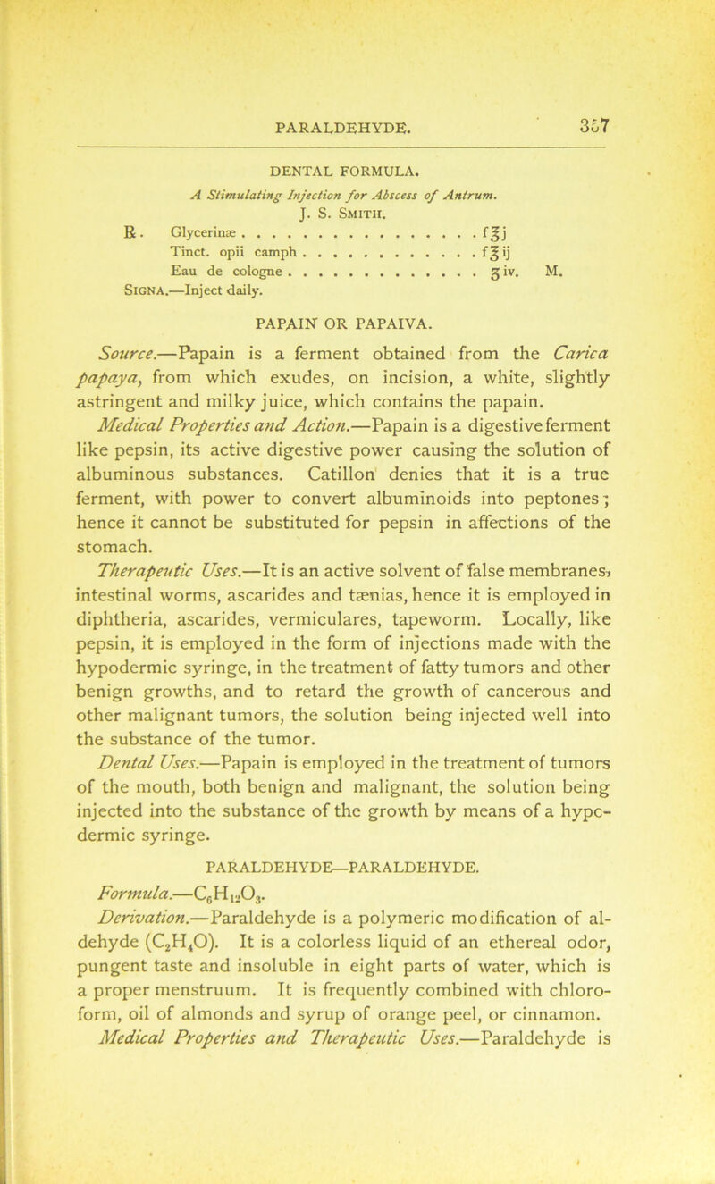 PARALDEHYDE. 3o7 DENTAL FORMULA. A Stimulating Injection for Abscess of Antrum. J. S. Smith. R . Glycerin® f^j Tinct. opii camph f ^ ij Eau de cologne g iv. M. Signa.—Inject daily. PAPAIN OR PAPAIVA. Source.—Papain is a ferment obtained from the Carica papaya, from which exudes, on incision, a white, slightly astringent and milky juice, which contains the papain. Medical Properties and Action.—Papain is a digestive ferment like pepsin, its active digestive power causing the solution of albuminous substances. Catillon denies that it is a true ferment, with power to convert albuminoids into peptones' hence it cannot be substituted for pepsin in affections of the stomach. Therapeutic Uses.—It is an active solvent of false membranes? intestinal worms, ascarides and taenias, hence it is employed in diphtheria, ascarides, vermiculares, tapeworm. Locally, like pepsin, it is employed in the form of injections made with the hypodermic syringe, in the treatment of fatty tumors and other benign growths, and to retard the growth of cancerous and other malignant tumors, the solution being injected well into the substance of the tumor. Dental Uses.—Papain is employed in the treatment of tumors of the mouth, both benign and malignant, the solution being injected into the substance of the growth by means of a hypo- dermic syringe. PARALDEHYDE—PARALDEHYDE. Formula.—CGH1303. Derivation.—Paraldehyde is a polymeric modification of al- dehyde (C2H40). It is a colorless liquid of an ethereal odor, pungent taste and insoluble in eight parts of water, which is a proper menstruum. It is frequently combined with chloro- form, oil of almonds and syrup of orange peel, or cinnamon. Medical Properties and Therapeutic Uses.—Paraldehyde is