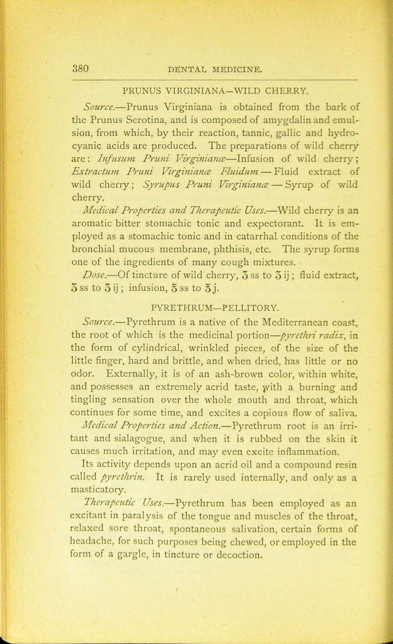 PRUNUS VIRGINIANA—WILD CHERRY. Source.—Prunus Virginiana is obtained from the bark of the Prunus Serotina, and is composed of amygdalin and emul- sion, from which, by their reaction, tannic, gallic and hydro- cyanic acids are produced. The preparations of wild cherry are: Infusum Pruni Virginiance—Infusion of wild cherry; Extractum Pruni Virgmiance Fluidum — Fluid extract of wild cherry; Syrupus Pruni Virgmiance — Syrup of wild cherry. Medical Properties and Therapeutic Uses.—Wild cherry is an aromatic bitter stomachic tonic and expectorant. It is em- ployed as a stomachic tonic and in catarrhal conditions of the bronchial mucous membrane, phthisis, etc. The syrup forms one of the ingredients of many cough mixtures. Dose.—Of tincture of wild cherry, 5 ss to 5 ij ; fluid extract, 5 ss to 5 ij; infusion, o ss to 5 j. PYRETHRUM—PELLITORY. Source.—Pyrethrum is a native of the Mediterranean coast, the root of which is the medicinal portion—pyrethri radix, in the form of cylindrical, wrinkled pieces, of the size of the little finger, hard and brittle, and when dried, has little or no odor. Externally, it is of an ash-brown color, within white, and possesses an extremely acrid taste, jvith a burning and tingling sensation over the whole mouth and throat, which continues for some time, and excites a copious flow of saliva. Medical Properties and Action.—Pyrethrum root is an irri- tant and sialagogue, and when it is rubbed on the skin it causes much irritation, and may even excite inflammation. Its activity depends upon an acrid oil and a compound resin called pyrethrin. It is rarely used internally, and only as a masticatory. Therapeutic Uses.—Pyrethrum has been employed as an excitant in paralysis of the tongue and muscles of the throat, relaxed sore throat, spontaneous salivation, certain forms of headache, for such purposes being chewed, or employed in the form of a gargle, in tincture or decoction.