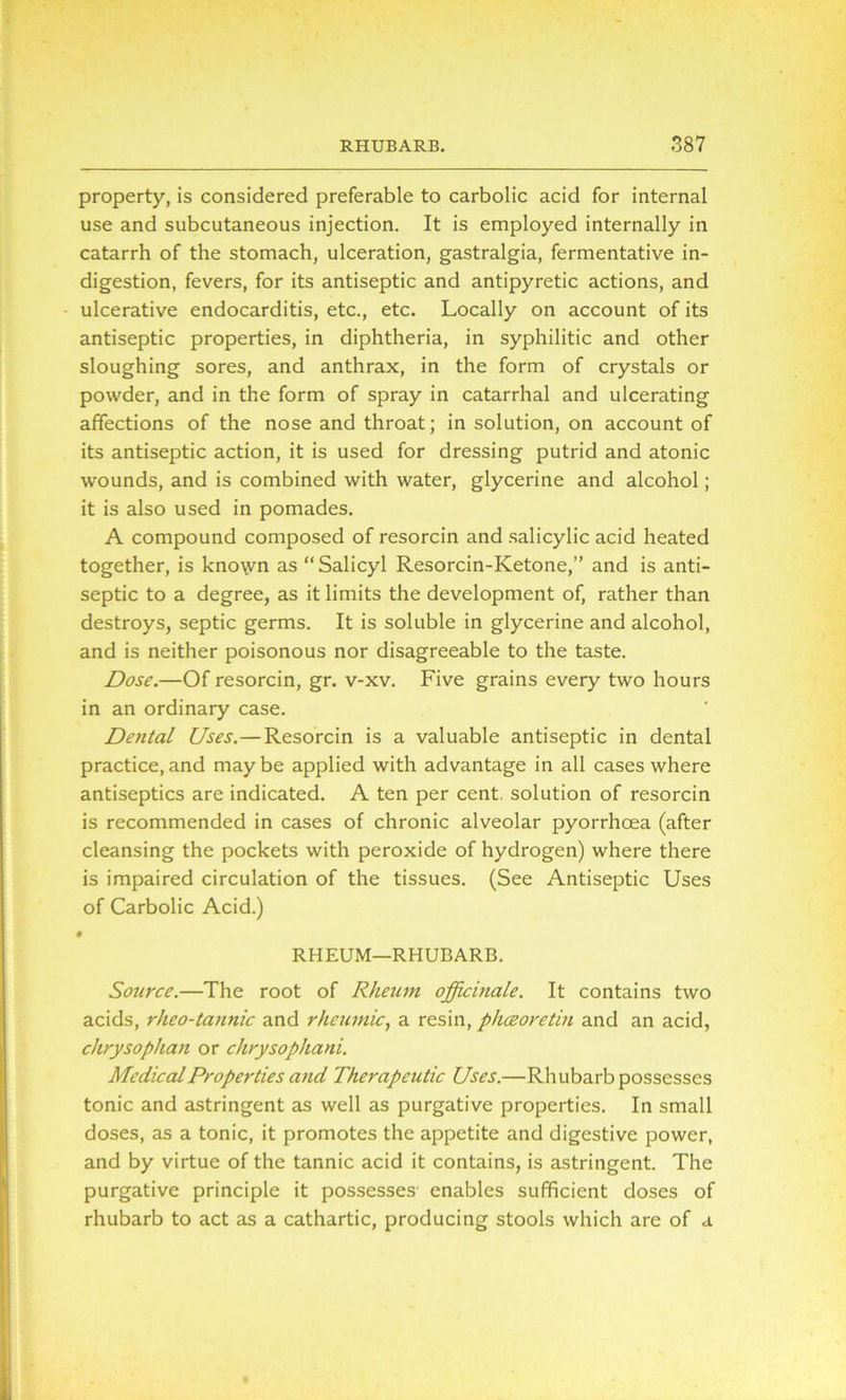 property, is considered preferable to carbolic acid for internal use and subcutaneous injection. It is employed internally in catarrh of the stomach, ulceration, gastralgia, fermentative in- digestion, fevers, for its antiseptic and antipyretic actions, and ulcerative endocarditis, etc., etc. Locally on account of its antiseptic properties, in diphtheria, in syphilitic and other sloughing sores, and anthrax, in the form of crystals or powder, and in the form of spray in catarrhal and ulcerating affections of the nose and throat; in solution, on account of its antiseptic action, it is used for dressing putrid and atonic wounds, and is combined with water, glycerine and alcohol; it is also used in pomades. A compound composed of resorcin and salicylic acid heated together, is kno\vn as “Salicyl Resorcin-Ketone,” and is anti- septic to a degree, as it limits the development of, rather than destroys, septic germs. It is soluble in glycerine and alcohol, and is neither poisonous nor disagreeable to the taste. Dose.—Of resorcin, gr. v-xv. Five grains every two hours in an ordinary case. Dental Uses.—Resorcin is a valuable antiseptic in dental practice, and may be applied with advantage in all cases where antiseptics are indicated. A ten per cent, solution of resorcin is recommended in cases of chronic alveolar pyorrhoea (after cleansing the pockets with peroxide of hydrogen) where there is impaired circulation of the tissues. (See Antiseptic Uses of Carbolic Acid.) RHEUM—RHUBARB. Source.—The root of Rheum officinale. It contains two acids, rheo-tannic and rheumic, a resin, phceoretin and an acid, chrysophan or chrysophani. Medical Properties and Therapeutic Uses.—Rhubarb possesses tonic and astringent as well as purgative properties. In small doses, as a tonic, it promotes the appetite and digestive power, and by virtue of the tannic acid it contains, is astringent. The purgative principle it possesses enables sufficient doses of rhubarb to act as a cathartic, producing stools which are of a