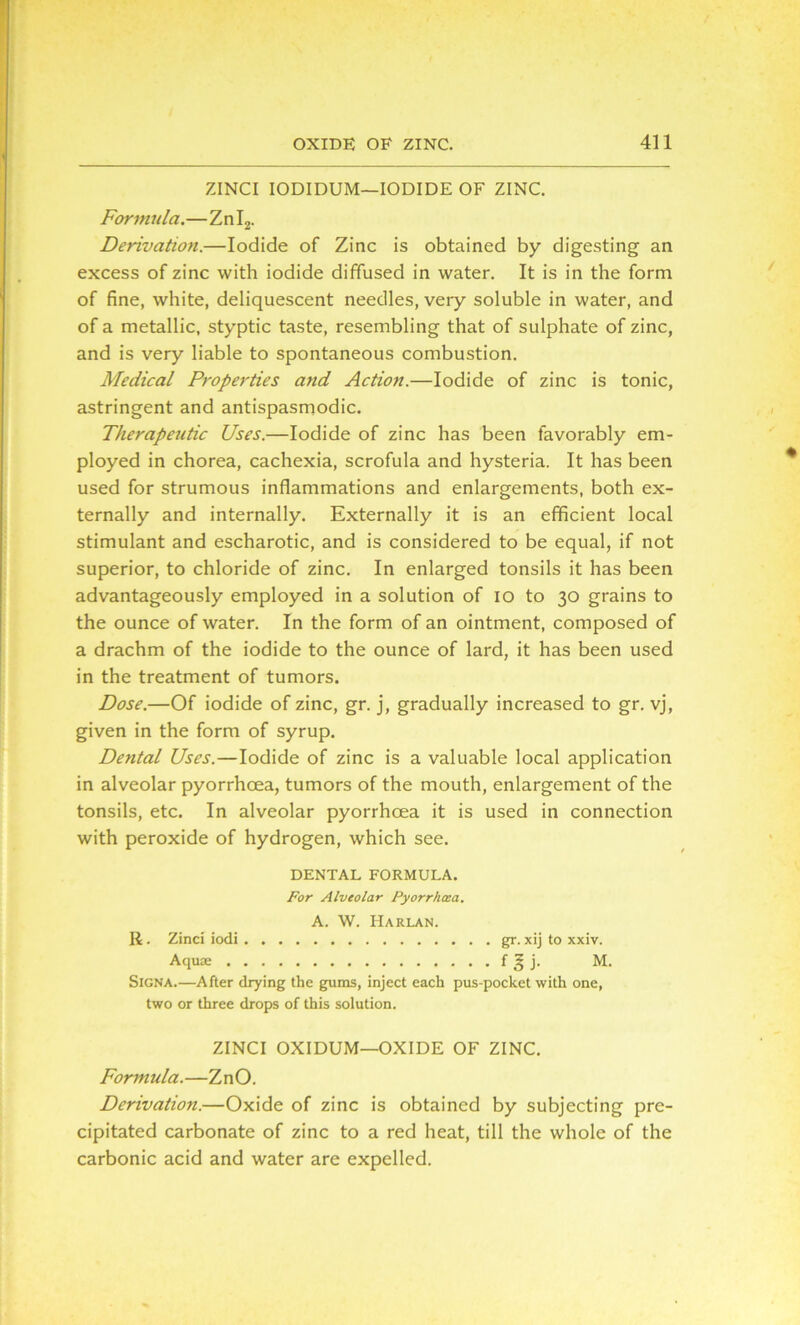 ZINCI IODIDUM—IODIDE OF ZINC. Formula.—Zn I2. Derivation.—Iodide of Zinc is obtained by digesting an excess of zinc with iodide diffused in water. It is in the form of fine, white, deliquescent needles, very soluble in water, and of a metallic, styptic taste, resembling that of sulphate of zinc, and is very liable to spontaneous combustion. Medical Properties and Action.—Iodide of zinc is tonic, astringent and antispasmodic. Therapeutic Uses.—Iodide of zinc has been favorably em- ployed in chorea, cachexia, scrofula and hysteria. It has been used for strumous inflammations and enlargements, both ex- ternally and internally. Externally it is an efficient local stimulant and escharotic, and is considered to be equal, if not superior, to chloride of zinc. In enlarged tonsils it has been advantageously employed in a solution of io to 30 grains to the ounce of water. In the form of an ointment, composed of a drachm of the iodide to the ounce of lard, it has been used in the treatment of tumors. Dose.—Of iodide of zinc, gr. j, gradually increased to gr. vj, given in the form of syrup. Dental Uses.—Iodide of zinc is a valuable local application in alveolar pyorrhoea, tumors of the mouth, enlargement of the tonsils, etc. In alveolar pyorrhoea it is used in connection with peroxide of hydrogen, which see. DENTAL FORMULA. For Alveolar Pyorrhoea. A. W. Harlan. R. Zinci iodi gr. xij to xxiv. Aquae f § j. M. SlGNA.—After drying the gums, inject each pus-pocket with one, two or three drops of this solution. ZINCI OXIDUM—OXIDE OF ZINC. Formula.—ZnO. Derivation.—Oxide of zinc is obtained by subjecting pre- cipitated carbonate of zinc to a red heat, till the whole of the carbonic acid and water are expelled.