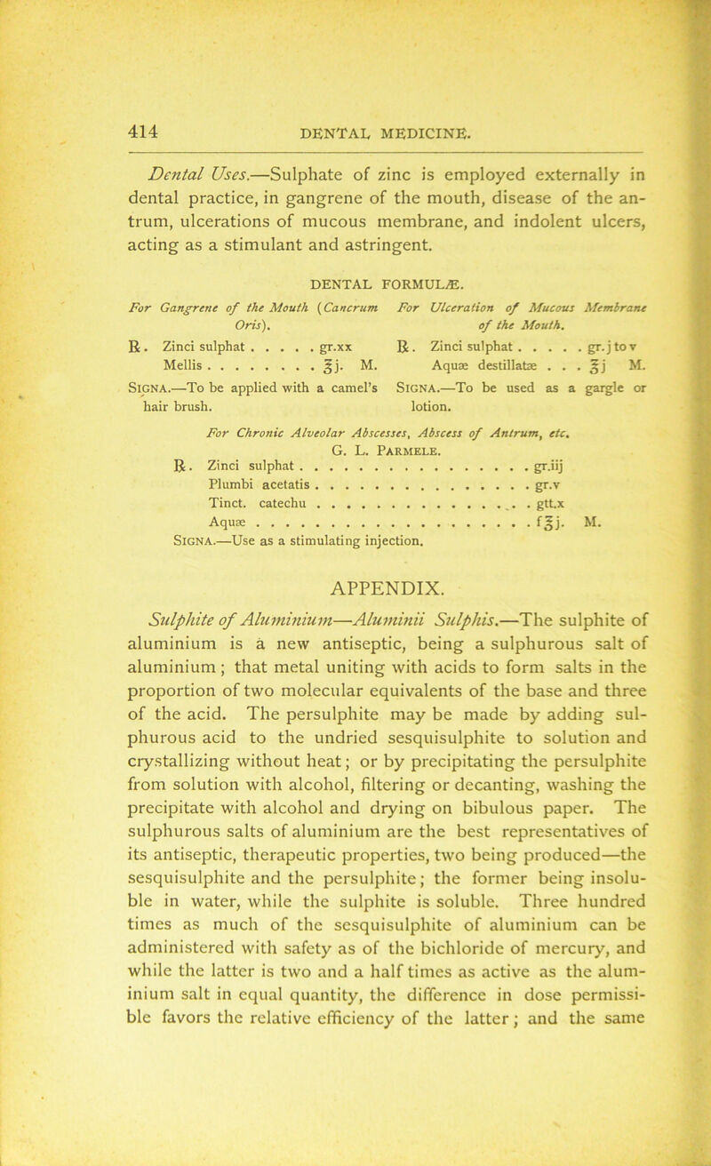 Dental Uses.—Sulphate of zinc is employed externally in dental practice, in gangrene of the mouth, disease of the an- trum, ulcerations of mucous membrane, and indolent ulcers, acting as a stimulant and astringent. DENTAL FORMULAS. For Gangrene of the Mouth (Cancrum For Ulceration of Mucous Membrane Oris). of the Mouth. R. Zinci sulphat gr.xx R. Zinci sulphat gr.jtov Mellis §j. M. Aquae destillatae . . . §j M. Signa.—To be applied with a camel’s SlGNA.—To be used as a gargle or hair brush. lotion. For Chronic Alveolar Abscesses, Abscess of Antrum, etc. G. L. Parmele. R . Zinci sulphat gr.iij Plumbi acetatis gr.v Tinct. catechu . gtt.x Aquae f^j. M. Signa.—Use as a stimulating injection. APPENDIX. Sulphite of Aluminium—Aluminii Sulphis.—The sulphite of aluminium is a new antiseptic, being a sulphurous salt of aluminium; that metal uniting with acids to form salts in the proportion of two molecular equivalents of the base and three of the acid. The persulphite may be made by adding sul- phurous acid to the undried sesquisulphite to solution and crystallizing without heat; or by precipitating the persulphite from solution with alcohol, filtering or decanting, washing the precipitate with alcohol and drying on bibulous paper. The sulphurous salts of aluminium are the best representatives of its antiseptic, therapeutic properties, two being produced—the sesquisulphite and the persulphite; the former being insolu- ble in water, while the sulphite is soluble. Three hundred times as much of the sesquisulphite of aluminium can be administered with safety as of the bichloride of mercury, and while the latter is two and a half times as active as the alum- inium salt in equal quantity, the difference in dose permissi- ble favors the relative efficiency of the latter; and the same