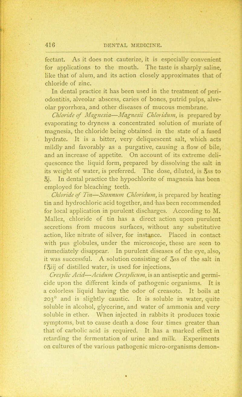 fectant. As it does not cauterize, it is especially convenient for applications to the mouth. The taste is sharply saline, like that of alum, and its action closely approximates that of chloride of zinc. In dental practice it has been used in the treatment of peri- odontitis, alveolar abscess, caries of bones, putrid pulps, alve- olar pyorrhoea, and other diseases of mucous membrane. Chloride of Magnesia—Magjiesii Chlotidum, is prepared by evaporating to dryness a concentrated solution of muriate of magnesia, the chloride being obtained in the state of a fused hydrate. It is a bitter, very deliquescent salt, which acts mildly and favorably as a purgative, causing a flow of bile, and an increase of appetite. On account of its extreme deli- quescence the liquid form, prepared by dissolving the salt in its weight of water, is preferred. The dose, diluted, is gss to gj. In dental practice the hypochlorite of magnesia has been employed for bleaching teeth. Chloride of Tin—Stannum Chloridum, is prepared by heating tin and hydrochloric acid together, and has been recommended for local application in purulent discharges. According to M. Mallez, chloride of tin has a direct action upon purulent secretions from mucous surfaces, without any substitutive action, like nitrate of silver, for instance. Placed in contact with pus globules, under the microscope, these are seen to immediately disappear. In purulent diseases of the eye, also, it was successful. A solution consisting of 5ss of the salt in fgiij of distilled water, is used for injections. Cresylic Acid—Acidum Cresylicum, is an antiseptic and germi- cide upon the different kinds of pathogenic organisms. It is a colorless liquid having the odor of creasote. It boils at 203° and is slightly caustic. It is soluble in water, quite soluble in alcohol, glycerine, and water of ammonia and very soluble in ether. When injected in rabbits it produces toxic symptoms, but to cause death a dose four times greater than that of carbolic acid is required. It has a marked effect in retarding the fermentation of urine and milk. Experiments on cultures of the various pathogenic micro-organisms demon-