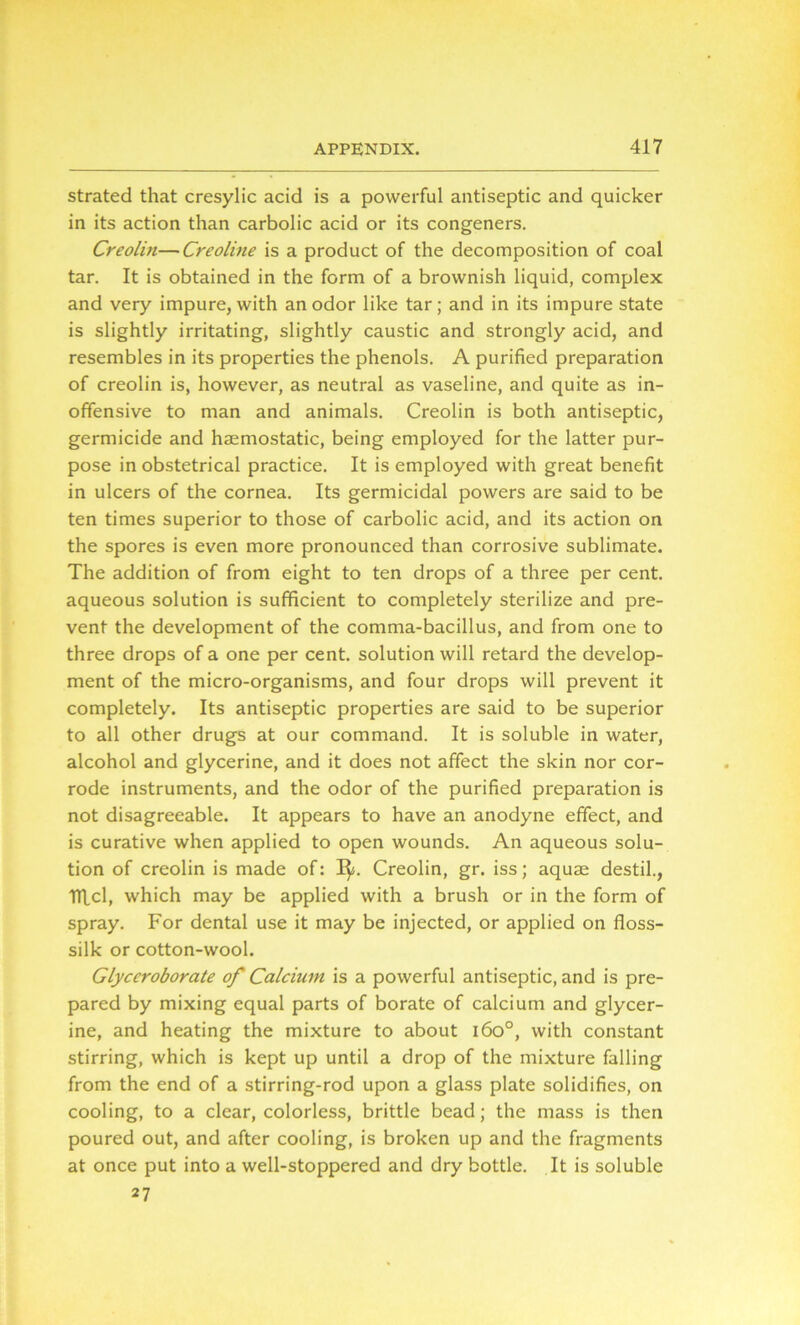 strated that cresylic acid is a powerful antiseptic and quicker in its action than carbolic acid or its congeners. Creolin—Creoline is a product of the decomposition of coal tar. It is obtained in the form of a brownish liquid, complex and very impure, with an odor like tar; and in its impure state is slightly irritating, slightly caustic and strongly acid, and resembles in its properties the phenols. A purified preparation of creolin is, however, as neutral as vaseline, and quite as in- offensive to man and animals. Creolin is both antiseptic, germicide and haemostatic, being employed for the latter pur- pose in obstetrical practice. It is employed with great benefit in ulcers of the cornea. Its germicidal powers are said to be ten times superior to those of carbolic acid, and its action on the spores is even more pronounced than corrosive sublimate. The addition of from eight to ten drops of a three per cent, aqueous solution is sufficient to completely sterilize and pre- vent the development of the comma-bacillus, and from one to three drops of a one per cent, solution will retard the develop- ment of the micro-organisms, and four drops will prevent it completely. Its antiseptic properties are said to be superior to all other drugs at our command. It is soluble in water, alcohol and glycerine, and it does not affect the skin nor cor- rode instruments, and the odor of the purified preparation is not disagreeable. It appears to have an anodyne effect, and is curative when applied to open wounds. An aqueous solu- tion of creolin is made of: I$j. Creolin, gr. iss; aquae destil., TTfcl, which may be applied with a brush or in the form of spray. For dental use it may be injected, or applied on floss- silk or cotton-wool. Glyccroborate of Calcium is a powerful antiseptic, and is pre- pared by mixing equal parts of borate of calcium and glycer- ine, and heating the mixture to about i6o°, with constant stirring, which is kept up until a drop of the mixture falling from the end of a stirring-rod upon a glass plate solidifies, on cooling, to a clear, colorless, brittle bead; the mass is then poured out, and after cooling, is broken up and the fragments at once put into a well-stoppered and dry bottle. It is soluble 27