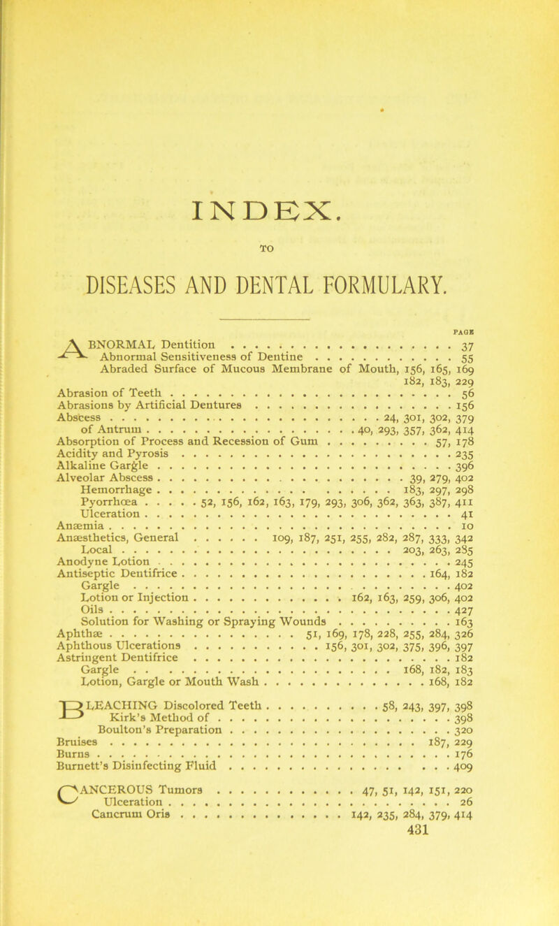 INDEX TO DISEASES AND DENTAL FORMULARY. PAGE 7\ BNORMAL Dentition 37 Abnormal Sensitiveness of Dentine 55 Abraded Surface of Mucous Membrane of Mouth, 156, 165, 169 182, 183, 229 Abrasion of Teeth 56 Abrasions by Artificial Dentures 156 Abscess 24, 301, 302, 379 of Antrum _ 40, 293, 357, 362, 414 Absorption of Process and Recession of Gum 57, 178 Acidity and Pyrosis 235 Alkaline Gargle 396 Alveolar Abscess 39, 279, 402 Hemorrhage 183, 297, 298 Pyorrhoea 52, 156, 162, 163, 179, 293, 306, 362, 363, 387, 411 Ulceration 41 Anaemia 10 Anaesthetics, General 109, 187, 251, 255, 282, 287, 333, 342 Local 203, 263, 2S5 Anodyne Lotion 245 Antiseptic Dentifrice 164, 182 Gargle 402 Lotion or Injection 162, 163, 259, 306, 402 Oils 427 Solution for Washing or Spraying Wounds 163 Aphthae 51, 169, 178, 228, 255, 284, 326 Aphthous Ulcerations 156, 301, 302, 375, 396, 397 Astringent Dentifrice 182 Gargle 168, 182, 183 Lotion, Gargle or Mouth Wash 168, 182 BLEACHING Discolored Teeth 58, 243, 397, 398 Kirk’s Method of 398 Boulton’s Preparation 320 Bruises 187, 229 Burns 176 Burnett’s Disinfecting Fluid 409 Cancerous Tumors 47,51,142,151,220 Ulceration 26 Cancrum Oris 142, 235, 284, 379, 414