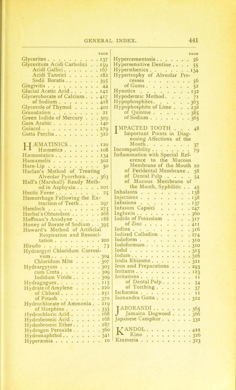 PAGE Glycerites 137 Glyceritum Acidi Carbolici . .159 Acidi Gallici 167 Acidi Tannici 182 Sodii Boratis 395 Gingivitis 44 Glacial Acetic Acid 142 Glyceroborate of Calcium . . .417 of Sodium 418 Glycerole of Thymol 402 Granulation 21 Green Iodide of Mercury . . . 309 Gum Arabic 140 Guiacol 279 Gutta Percha 322 H^EMATINICS 120 Haemetics 108 Haemostatics . 134 Hamamelis 302 Hare-Lip 50 Harlan’s Method of Treating Alveolar Pyorrhoea . . . 363 Hall’s (Marshall) Ready Meth- od in Asphyxia 201 Hectic Fever 25 Hemorrhage Fellowing the Ex- traction of Teeth .... 297 Hemlock 275 Herbst’s Obtundent 268 Hoffman’s Anodyne 188 Honey of Borate of Sodium . . 395 Howard’s Method of Artificial Respiration and Resusci- tation 202 Hirudo 73 Hydrargyri Chloridum Corrosi- vum 304 Chloridum Mite 307 Hydrargyrum 303 cum Creta . . • 309 Iodidum Viride 309 Hydragogues 115 Hydrate of Amylene 220 of Chloral 251 of Potash 370 Hydrochlorate of Ammonia . .219 of Morphine 335 Hydrochloric Acid 168 Hydrobromic Acid 168 Hydrobromic Ether 287 Hydrogen Peroxide 360 Hyaronaphthol 341 Hyperaemia 10 PAGE Hypercementosis 56 Hypersensitive Dentine .... 55 Hypersthenics 134 Hypertrophy of Alveolar Pro- cesses 56 of Gums 52 Hynotics 132 Hypodermic Method. . . .71 Hypophosphites. .... .363 Hypophosphite of Lime . . . 238 of Quinine 385 of Sodium 365 IMPACTED TOOTH ... 48 Important Points in Diag- nosing Affections of the Mouth 37 Incompatibility 79 Inflammation with Special Ref- erence to the Mucous Membrane of the Mouth 10 of Peridental Membrane . 38 of Dental Pulp .... 54 of Mucous Membrane of the Mouth, Syphilitic . . 45 Inhalants 138 Injections 138 Infusions 137 Infusum Capsici 247 Ingluvin 360 Iodide of Potassium . . . .317 of Zinc 411 Iodine 316 Iodized Collodion 274 Iodoform 310 Iodoformum 310 Iodol 315 Iodum 316 Iridis Rhizome 321 Iron and Preparations .... 293 Irritants 123 Irritations u of Dental Pulp 54 of Teething 37 Ischaemia u Isonandra Gutta 322 T ABORANDI 365 J Jamaica Dogwood .... 366 Japanese Camphor 331 KANDOL 422 Kino 326 Krameria 323