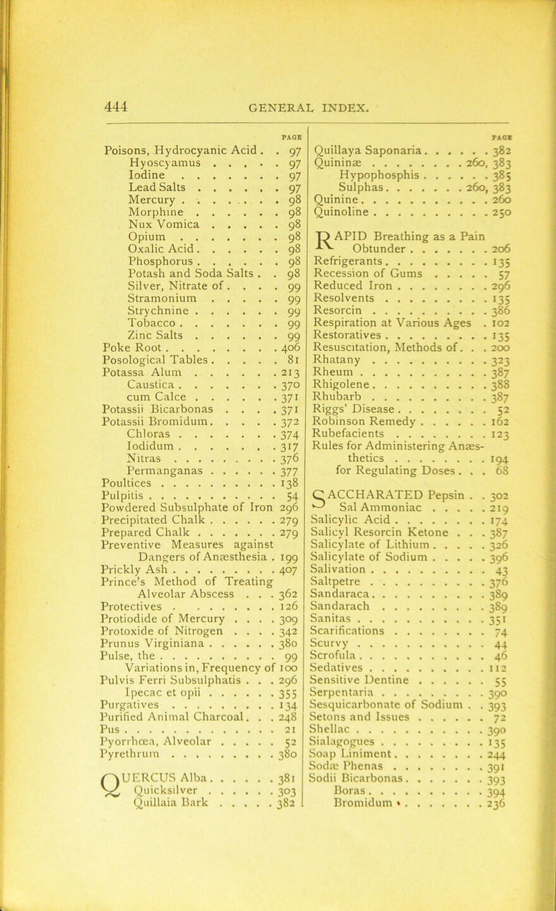 PAGE Poisons, Hydrocyanic Acid . . 97 Hyoscyamus 97 Iodine 97 Lead Salts 97 Mercury 98 Morphine 98 Nux Vomica 98 Opium 98 Oxalic Acid 98 Phosphorus 98 Potash and Soda Salts . . 98 Silver, Nitrate of. . . .99 Stramonium 99 Strychnine 99 Tobacco 99 Zinc Salts 99 Poke Root 406 Posological Tables. . . . .81 Potassa Alum 213 Caustica 370 cum Calce 371 Potassii Bicarbonas . . . .371 Potassii Bromidum 372 Chloras 374 Iodidum 317 Nitras 376 Permanganas 377 Poultices 138 Pulpitis 54 Powdered Subsulphate of Iron 296 Precipitated Chalk 279 Prepared Chalk 279 Preventive Measures against Dangers of Anaesthesia . 199 Prickly Ash 407 Prince’s Method of Treating Alveolar Abscess . . . 362 Protectives 126 Protiodide of Mercury .... 309 Protoxide of Nitrogen .... 342 Prunus Virginiana 380 Pulse, the 99 Variations in, Frequency of 100 Pulvis Ferri Subsulphatis . . . 296 Ipecac et opii 355 Purgatives 134 Purified Animal Charcoal. . . 248 Pus 21 Pyorrhoea, Alveolar 52 Pyrethrum 380 QUERCUS Alba 381 Quicksilver 303 Quillaia Bark 382 PAG* Quillaya Saponaria 382 Quininae 260, 383 Hypophosphis 385 Sulphas 260, 383 Quinine 260 Quinoline 250 D APID Breathing as a Pain Obtunder 206 Refrigerants 135 Recession of Gums 57 Reduced Iron 296 Resolvents 135 Resorcin 386 Respiration at Various Ages . 102 Restoratives 135 Resuscitation, Methods of. . . 200 Rhatany 323 Rheum 387 Rhigolene 388 Rhubarb 387 Riggs’ Disease 52 Robinson Remedy 162 Rubefacients 123 Rules for Administering Anaes- thetics 194 for Regulating Doses ... 68 ACCHARATED Pepsin . . 302 Sal Ammoniac 219 Salicylic Acid 174 Salicyl Resorcin Ketone . . . 387 Salicylate of Lithium 326 Salicylate of Sodium 396 Salivation 43 Saltpetre 376 Sandaraca 389 Sandarach 3S9 Sanitas 351 Scarifications 74 Scurvy 44. Scrofula 46 Sedatives 112 Sensitive Dentine 55 Serpentaria 390 Sesquicarbonate of Sodium . . 393 Setons and Issues 72 Shellac 390 Sialagogues 135 Soap Liniment 244 Sodte Phenas 391 Sodii Bicarbonas 393 Boras 394 Bromidum » 236