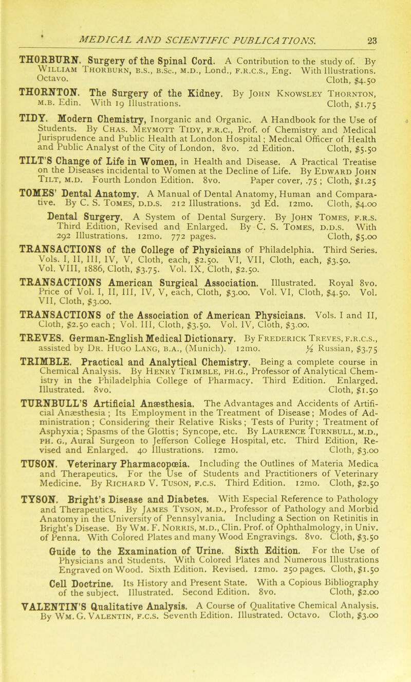 THORBURN. Surgery of the Spinal Cord. A Contribution to the study of. By William Thorburn, e.s., b.Sc., m.d., Lond., f.r.c.s., Eng. With Illustrations. Octavo. Cloth, $4-50 THORNTON. The Surgery of the Kidney. By John Knowsley Thornton, m.b. Edin. With 19 Illustrations. Cloth, $1.75 TIDY. Modern Chemistry, Inorganic and Organic. A Handbook for the Use of Students. By Chas. Meymott Tidy, f.r.c., Prof, of Chemistry and Medical Jurisprudence and Public Health at London Hospital; Medical Officer of Health and Public Analyst of the City of London. 8vo. 2d Edition. Cloth, $5.50 TILT'S Change of Life in Women, in Health and Disease. A Practical Treatise on the Diseases incidental to Women at the Decline of Life. By Edward John Tilt, m.d. Fourth London Edition. 8vo. Paper cover, .75 ; Cloth, $1.25 TOMES’ Dental Anatomy. A Manual of Dental Anatomy, Human and Compara- tive. By C. S. Tomes, d.d.s. 212 Illustrations. 3d Ed. i2mo. Cloth, $4.00 Dental Surgery. A System of Dental Surgery. By John Tomes, f.r.s. Third Edition, Revised and Enlarged. By C. S. Tomes, d.d.s. With 292 Illustrations. i2mo. 772 pages. Cloth, $5.00 TRANSACTIONS of the College of Physicians of Philadelphia. Third Series. Vols. I, II, III, IV, V, Cloth, each, $2.50. VI, VII, Cloth, each, #3.50. Vol. VIII, 1886, Cloth, $3.75. Vol. IX, Cloth, $2.50. TRANSACTIONS American Surgical Association, Illustrated. Royal 8vo. Price of Vol. I, II, III, IV, V, each, Cloth, $3.00. Vol. VI, Cloth, $4.50. Vol. VII, Cloth, $3.00. TRANSACTIONS of the Association of American Physicians. Vols. I and II, Cloth, $2.50 each; Vol. Ill, Cloth, $3.50. Vol. IV, Cloth, $3.00. TREVES. German-English Medical Dictionary. By Frederick Treves, f.r.c.s., assisted by Dr. Hugo Lang, b.a., (Munich). i2mo. Russian, $3.75 TRIMBLE. Practical and Analytical Chemistry. Being a complete course in Chemical Analysis. By Henry Trimble, ph.g., Professor of Analytical Chem- istry in the Philadelphia College of Pharmacy. Third Edition. Enlarged. Illustrated. 8vo. Cloth, $1.50 TURNBULL’S Artificial Anaesthesia. The Advantages and Accidents of Artifi- cial Anaesthesia ; Its Employment in the Treatment of Disease; Modes of Ad- ministration ; Considering their Relative Risks ; Tests of Purity ; Treatment of Asphyxia; Spasms of the Glottis; Syncope, etc. By Laurence Turnbull, m.d., ph. g., Aural Surgeon to Jefferson College Hospital, etc. Third Edition, Re- vised and Enlarged. 40 Illustrations. i2mo. Cloth, $3.00 TUSON. Veterinary Pharmacopoeia. Including the Outlines of Materia Medica and Therapeutics. For the Use of Students and Practitioners of Veterinary Medicine. By Richard V. Tuson, f.c.s. Third Edition. i2mo. Cloth, #2.50 TYSON. Bright’s Disease and Diabetes. With Especial Reference to Pathology and Therapeutics. By James Tyson, m.d., Professor of Pathology and Morbid Anatomy in the University of Pennsylvania. Including a Section on Retinitis in Bright’s Disease. By Wm. F. Norris, m.d., Clin. Prof, of Ophthalmology, in Univ. of Penna. With Colored Plates and many Wood Engravings. 8vo. Cloth, #3.50 Guide to the Examination of Urine. Sixth Edition. For the Use of Physicians and Students. With Colored Plates and Numerous Illustrations Engraved on Wood. Sixth Edition. Revised. i2mo. 250 pages. Cloth, #1.50 Cell Doctrine. Its History and Present State. With a Copious Bibliography of the subject. Illustrated. Second Edition. 8vo. Cloth, #2.00 VALENTIN’S Qualitative Analysis. A Course of Qualitative Chemical Analysis. By Wm.G. Valentin, f.c.s. Seventh Edition. Illustrated. Octavo. Cloth, #3.00