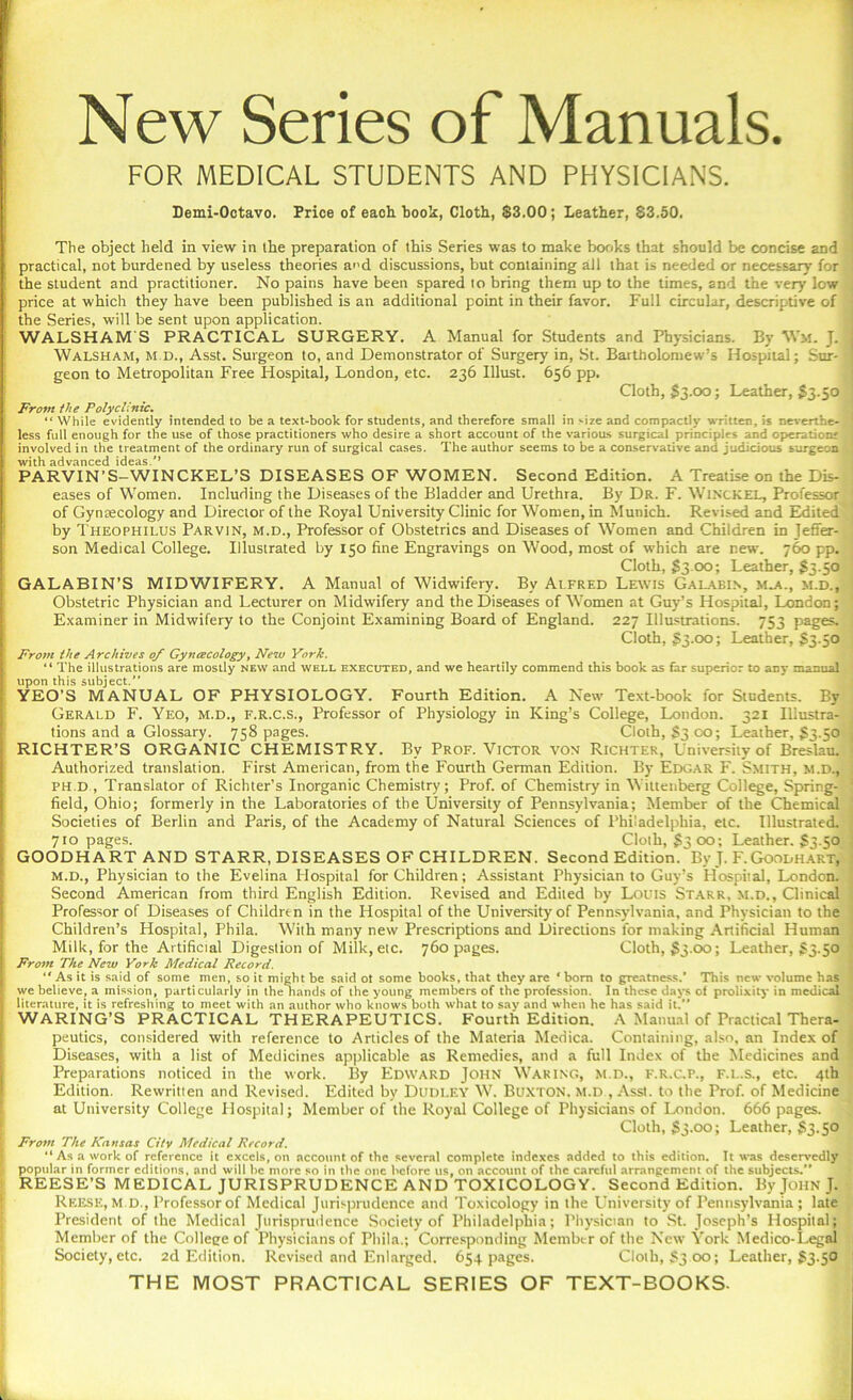 New Series of Manuals. FOR MEDICAL STUDENTS AND PHYSICIANS. i Demi-Octavo. Price of each book, Clotb, S3.00; Leather, $3.50. The object held in view in the preparation of this Series was to make books that should be concise and practical, not burdened by useless theories ad discussions, but containing all that is needed or necessary for 1 the student and practitioner. No pains have been spared to bring them up to the times, and the very low . price at which they have been published is an additional point in their favor. Full circular, descriptive of ■ the Series, will be sent upon application. WALSH AM'S PRACTICAL SURGERY. A Manual for Students and Physicians. By Wm. J. Walsham, m.d., Asst. Surgeon to, and Demonstrator of Surgery in, St. Bartholomew’s Hospital; Sur- geon to Metropolitan Free Hospital, London, etc. 236 Must. 656 pp. Cloth, $3.00; Leather, £3.50 '• From the Polyclinic. “ While evidently intended to be a text-book for students, and therefore small in size and compactly written, is neverthe- less full enough for the use of those practitioners who desire a short account of the various surgical principles and operation' j involved in the treatment of the ordinary run of surgical cases. The author seems to be a conservative and judicious surgeon with advanced ideas/’ PARVIN'S-WINCKEL’S DISEASES OF WOMEN. Second Edition. A Treatise on the Dis- ' eases of Women. Including the Diseases of the Bladder and Urethra. By Dr. F. Winckel, Professor 1 of Gynaecology and Director of the Royal University Clinic for Women, in Munich. Revised and Edited by Theophilus Parvin, m.d., Professor of Obstetrics and Diseases of Women and Children in Jeffer- son Medical College. Illustrated by 150 fine Engravings on Wood, most of which are new. 760 pp. Cloth, $3-00; Leather, $3.50 GALABIN’S MIDWIFERY. A Manual of Widwifery. By Alfred Lewis Galabi.n, M-a., m.d., Obstetric Physician and Lecturer on Midwifery and the Diseases of Women at Guy’s Hospital, London; Examiner in Midwifery to the Conjoint Examining Board of England. 227 Illustrations. 753 pages. Cloth, 33.00; Leather, $3.50 From the Archives 0/ Gyncecology, New York. “ The illustrations are mostly new and well executed, and we heartily commend this book as far superior to any manual upon this subject.” YEO’S MANUAL OF PHYSIOLOGY. Fourth Edition. A New Text-book for Students. By Gerald F. Yeo, m.d., f.R.c.s., Professor of Physiology in King’s College, London. 321 Illustra- j tions and a Glossary. 758 pages. Cloth, $300; Leather, $3.50 ( RICHTER’S ORGANIC CHEMISTRY. By Prof. Victor von Richter, University of Breslau. Authorized translation. First American, from the Fourth German Edition. By Edgar F. Smith, m.d., . ph.d. Translator of Richter’s Inorganic Chemistry; Prof, of Chemistry in Wittenberg College, Spring- ' field, Ohio; formerly in the Laboratories of the University of Pennsylvania; Member of the Chemical Societies of Berlin and Paris, of the Academy of Natural Sciences of Philadelphia, etc. Illustrated. 710 pages. Cloth, £3 00; Leather. $3.50 GOODHARTAND STARR, DISEASES OF CHILDREN. Second Edition. By J. F. Goodhart, m.d., Physician to the Evelina Hospital for Children; Assistant Physician to Guy’s Hospital, London. Second American from third English Edition. Revised and Edited by Louis Starr, m.d., Clinical Professor of Diseases of Children in the Hospital of the University of Pennsylvania, and Physician to the Children’s Hospital, Phila. With many new Prescriptions and Directions for making Artificial Human Milk, for the Artificial Digestion of Milk, etc. 760 pages. Cloth, $3.00; Leather, $3.50 From The New York Medical Record. “ As it is said of some men, so it might be said ot some books, that they are ' bom to greatness.’ This new volume has we believe, a mission, particularly in the hands of the young members of the profession. In these days of prolixity in medical literature, it is refreshing to meet with an author who knows both what to say and when he has said it.” WARING’S PRACTICAL THERAPEUTICS. Fourth Edition. A Manual of Practical Thera- peutics, considered with reference to Articles of the Materia Medica. Containing, also, an Index of Diseases, with a list of Medicines applicable as Remedies, and a full Index of the Medicines and Preparations noticed in the work. By Edward John Waking, m.d., f.R.c.p., f.l.s., etc. 4th Edition. Rewritten and Revised. Edited by Dudley W. Buxton, m.d , Asst, to the Prof, of Medicine at University College Hospital; Member of the Royal College of Physicians of London. 666 pages. Cloth, $3.00; Leather, $3.50 From The Kansas City Medical Record. “ As a work of reference it excels, on account of the several complete indexes added to this edition. It was deservedly . popular in former editions, and will be more so in the one before us, on account of the careful arrangement of the subjects.” REESE’S MEDICAL JURISPRUDENCE AND TOXICOLOGY. Second Edition. By John J. Reese, m.d., Professor of Medical Jurisprudence and Toxicology in the University of Pennsylvania; late President of the Medical Jurisprudence Society of Philadelphia; Physician to St. Joseph’s Hospital; Member of the College of Physicians of Phila.; Corresponding Member of the New York Medico-Legal Society, etc. 2d Edition. Revised and Enlarged. 654 pages. Cloth, $3 00; Leather, $3.50 THE MOST PRACTICAL SERIES OF TEXT-BOOKS-