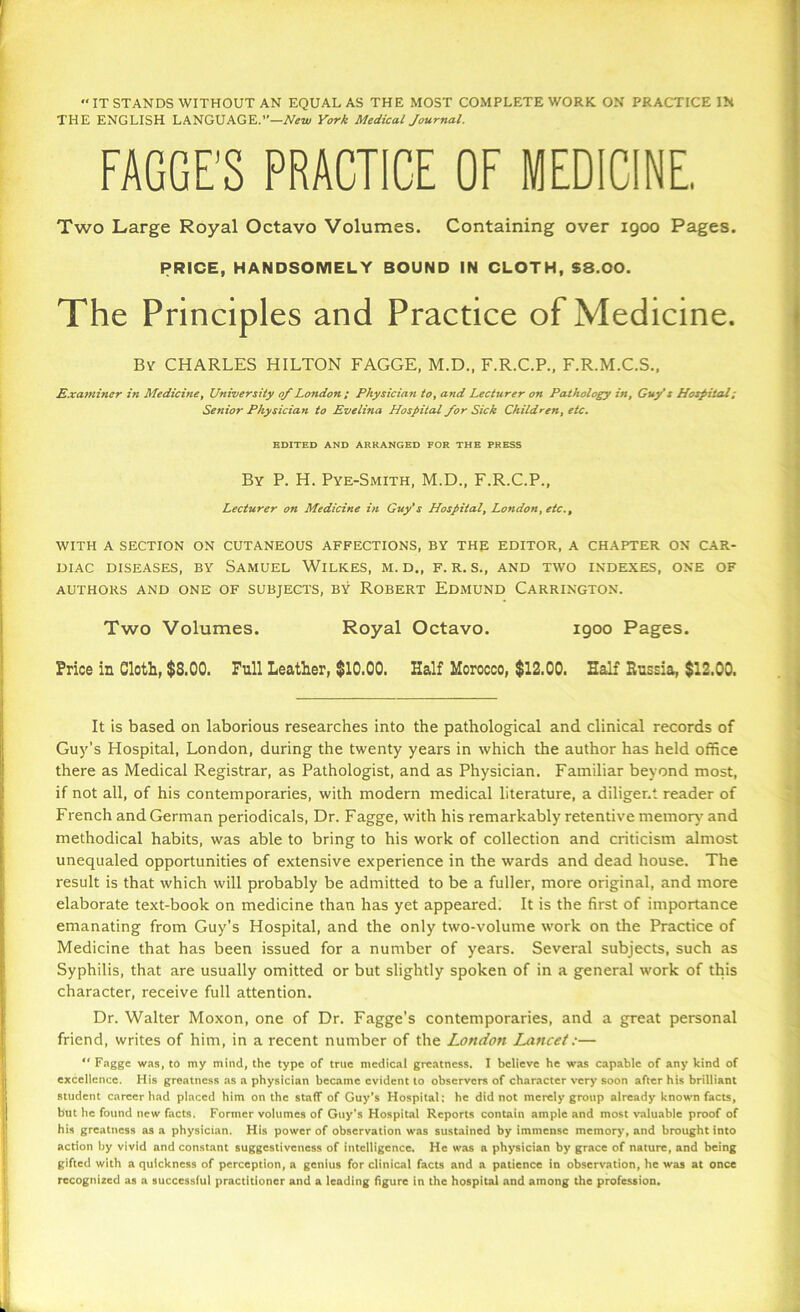 “IT STANDS WITHOUT AN EQUAL AS THE MOST COMPLETE WORK ON PRACTICE IN THE ENGLISH LANGUAGE.”—New York Medical Journal. FAGGE’S PRACTICE OF MEDICINE, Two Large Royal Octavo Volumes. Containing over 1900 Pages. PRICE, HANDSOMELY BOUND IN CLOTH, $8.00. The Principles and Practice of Medicine. By CHARLES HILTON FAGGE, M.D., F.R.C.P., F.R.M.C.S., Examiner in Medicine, University 0/London ; Physician to, and Lecturer on Pathology in, Guy’s Hospital; Senior Physician to Evelina Hospital /or Sick Children, etc. EDITED AND ARRANGED FOR THE PRESS By P. H. Pye-Smith, M.D., F.R.C.P., Lecturer on Medicine in Guy’s Hospital, London, etc., WITH A SECTION ON CUTANEOUS AFFECTIONS, BY TH£ EDITOR, A CHAPTER ON CAR- DIAC DISEASES, BY SAMUEL WlLKES, M. D., F. R. S., AND TWO INDEXES, ONE OF AUTHORS AND ONE OF SUBJECTS, BY ROBERT EDMUND CARRINGTON. Two Volumes. Royal Octavo. 1900 Pages. Price in Cloth, $8.00. Pull Leather, $10.00. Half Morocco, $12.00. Half Russia, $12.00. It is based on laborious researches into the pathological and clinical records of Guy’s Hospital, London, during the twenty years in which the author has held office there as Medical Registrar, as Pathologist, and as Physician. Familiar beyond most, if not all, of his contemporaries, with modern medical literature, a diligent reader of French and German periodicals, Dr. Fagge, with his remarkably retentive memory and methodical habits, was able to bring to his work of collection and criticism almost unequaled opportunities of extensive experience in the wards and dead house. The result is that which will probably be admitted to be a fuller, more original, and more elaborate text-book on medicine than has yet appeared. It is the first of importance emanating from Guy’s Hospital, and the only two-volume work on the Practice of Medicine that has been issued for a number of years. Several subj'ects, such as Syphilis, that are usually omitted or but slightly spoken of in a general work of this character, receive full attention. Dr. Walter Moxon, one of Dr. Fagge’s contemporaries, and a great personal friend, writes of him, in a recent number of the London Lancet:— “ Fagge was, to my mind, the type of true medical greatness. I believe he was capable of any kind of excellence. His greatness as a physician became evident to observers of character very soon after his brilliant student career had placed him on the staff of Guy's Hospital: he did not merely group already known facts, but he found new facts. Former volumes of Guy’s Hospital Reports contain ample and most valuable proof of his greatness as a physician. His power of observation was sustained by immense memory, and brought into action by vivid and constant suggestiveness of intelligence. He was a physician by grace of nature, and being gifted with a quickness of perception, a genius for clinical facts and a patience in observation, he was at once recognized as a successful practitioner and a leading figure in the hospital and among the profession.